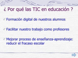 ¿ Por qué las TIC en educación ?
Formación digital de nuestros alumnos
Facilitar nuestro trabajo como profesores
Mejorar proceso de enseñanza-aprendizaje:
reducir el fracaso escolar
 