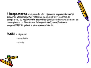 ! Respectarea  unui plan de idei,  rigoarea argumentativ ă   ş i  pl ă cerea demonstra ţ iei  reflexive se  î mbin ă   î ntr-o astfel de compozi ţ ie, cu  referin ţ ele eteroclite  (preluate din varia domenii de cunoa ş tere), cu  libertatea interpretativ ă ,  manifestarea originalit ăţ ii  î n g â ndire  ş i-n expresivitate. !Stilul  = digresiv; = asociativ; = critic  