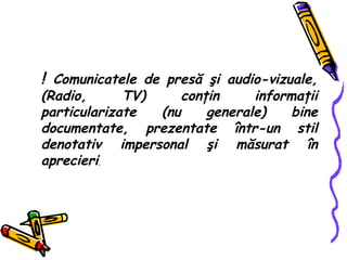 !  Comunicatele de pres ă   ş i audio-vizuale, (Radio, TV) con ţ in informa ţ ii particularizate (nu generale) bine documentate, prezentate  într-un  stil denotativ impersonal  ş i m ă surat  î n aprecieri . 