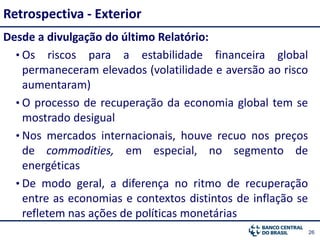 2626
Desde a divulgação do último Relatório:
• Os riscos para a estabilidade financeira global
permaneceram elevados (volatilidade e aversão ao risco
aumentaram)
• O processo de recuperação da economia global tem se
mostrado desigual
• Nos mercados internacionais, houve recuo nos preços
de commodities, em especial, no segmento de
energéticas
• De modo geral, a diferença no ritmo de recuperação
entre as economias e contextos distintos de inflação se
refletem nas ações de políticas monetárias
Retrospectiva - Exterior
 