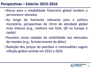 2727
• Riscos para a estabilidade financeira global tendem a
permanecer elevados
• Ao longo do horizonte relevante para a política
monetária, perspectivas de ritmo de atividade global
mais intenso (e.g., melhora nos EUA, QE na Europa e
Japão)
• Possíveis novas rodadas de volatilidade nos mercados
de moedas (e.g., fortalecimento do dólar)
• Redução dos preços do petróleo e commodities sugere
inflação global contida em 2015 e 2016
Perspectivas – Exterior 2015-2016
 