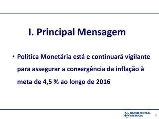 3
I. Principal Mensagem
• Política Monetária está e continuará vigilante
para assegurar a convergência da inflação à
meta de 4,5 % ao longo de 2016
 