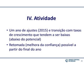 44
IV. Atividade
• Um ano de ajustes (2015) e transição com taxas
de crescimento que tendem a ser baixas
(abaixo do potencial)
• Retomada (melhora da confiança) possível a
partir do final do ano
 