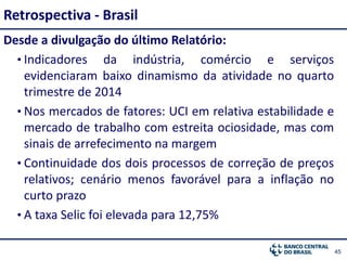 4545
Desde a divulgação do último Relatório:
• Indicadores da indústria, comércio e serviços
evidenciaram baixo dinamismo da atividade no quarto
trimestre de 2014
• Nos mercados de fatores: UCI em relativa estabilidade e
mercado de trabalho com estreita ociosidade, mas com
sinais de arrefecimento na margem
• Continuidade dos dois processos de correção de preços
relativos; cenário menos favorável para a inflação no
curto prazo
• A taxa Selic foi elevada para 12,75%
Retrospectiva - Brasil
 