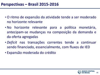 4646
• O ritmo de expansão da atividade tende a ser moderado
no horizonte relevante
• No horizonte relevante para a política monetária,
antecipam-se mudanças na composição da demanda e
da oferta agregadas
• Deficit nas transações correntes tende a continuar
sendo financiado, essencialmente, com fluxos de IED
• Expansão moderada do crédito
Perspectivas – Brasil 2015-2016
 