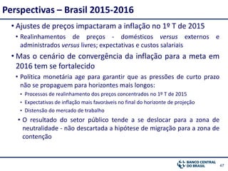 4747
• Ajustes de preços impactaram a inflação no 1º T de 2015
• Realinhamentos de preços - domésticos versus externos e
administrados versus livres; expectativas e custos salariais
• Mas o cenário de convergência da inflação para a meta em
2016 tem se fortalecido
• Política monetária age para garantir que as pressões de curto prazo
não se propaguem para horizontes mais longos:
• Processos de realinhamento dos preços concentrados no 1º T de 2015
• Expectativas de inflação mais favoráveis no final do horizonte de projeção
• Distensão do mercado de trabalho
• O resultado do setor público tende a se deslocar para a zona de
neutralidade - não descartada a hipótese de migração para a zona de
contenção
Perspectivas – Brasil 2015-2016
 