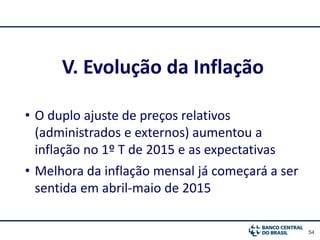 54
V. Evolução da Inflação
• O duplo ajuste de preços relativos
(administrados e externos) aumentou a
inflação no 1º T de 2015 e as expectativas
• Melhora da inflação mensal já começará a ser
sentida em abril-maio de 2015
 