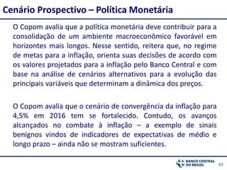 63
Cenário Prospectivo – Política Monetária
O Copom avalia que a política monetária deve contribuir para a
consolidação de um ambiente macroeconômico favorável em
horizontes mais longos. Nesse sentido, reitera que, no regime
de metas para a inflação, orienta suas decisões de acordo com
os valores projetados para a inflação pelo Banco Central e com
base na análise de cenários alternativos para a evolução das
principais variáveis que determinam a dinâmica dos preços.
O Copom avalia que o cenário de convergência da inflação para
4,5% em 2016 tem se fortalecido. Contudo, os avanços
alcançados no combate à inflação – a exemplo de sinais
benignos vindos de indicadores de expectativas de médio e
longo prazo – ainda não se mostram suficientes.
 