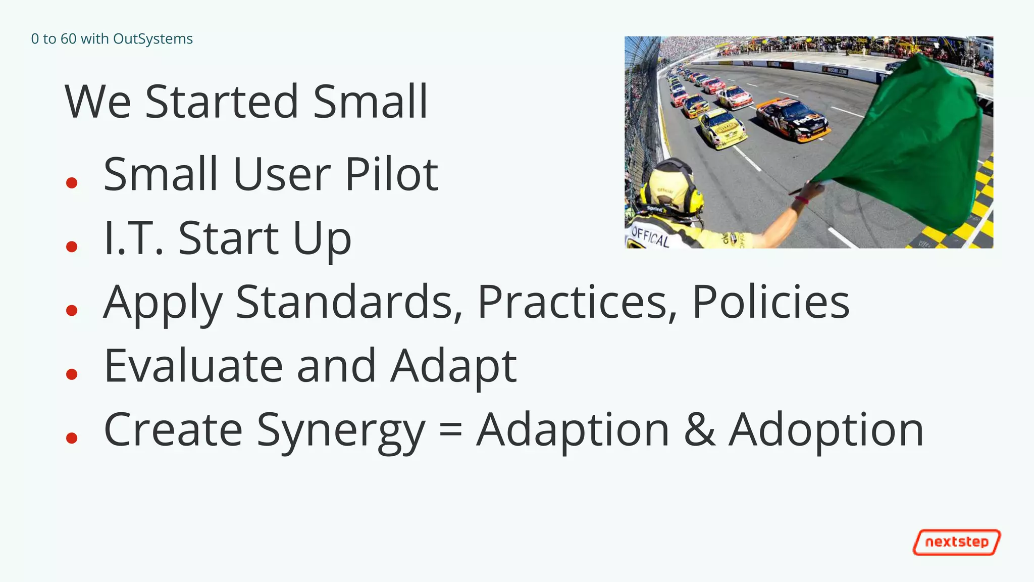 0 to 60 with OutSystems
We Started Small
● Small User Pilot
● I.T. Start Up
● Apply Standards, Practices, Policies
● Evaluate and Adapt
● Create Synergy = Adaption & Adoption
 
