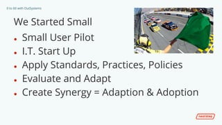 0 to 60 with OutSystems
We Started Small
● Small User Pilot
● I.T. Start Up
● Apply Standards, Practices, Policies
● Evaluate and Adapt
● Create Synergy = Adaption & Adoption
 