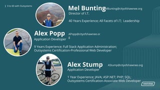 0 to 60 with OutSystems| 0 to 60 with Outsystems
Mel Bunting
Director of I.T.
40 Years Experience; All Facets of I.T; Leadership
MBunting@cityofshawnee.org
APopp@cityofshawnee.or
g
Alex Popp
Application Developer
9 Years Experience; Full Stack Application Administration;
Outsystems Certification-Professional Web Developer
AStump@cityofshawnee.orgAlex Stump
Application Developer
1 Year Experience; JAVA; ASP.NET; PHP; SQL;
Outsystems Certification-Associate Web Developer
 
