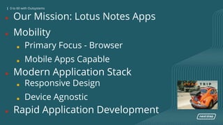 0 to 60 with OutSystems| 0 to 60 with Outsystems
● Our Mission: Lotus Notes Apps
● Mobility
■ Primary Focus - Browser
■ Mobile Apps Capable
● Modern Application Stack
■ Responsive Design
■ Device Agnostic
● Rapid Application Development
 