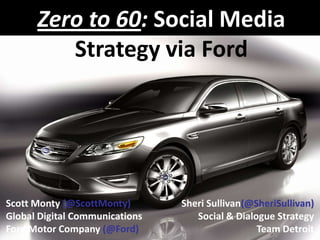 Zero to 60: Social MediaStrategy via Ford Scott Monty (@ScottMonty) Global Digital Communications Ford Motor Company (@Ford) Sheri Sullivan(@SheriSullivan) Social & Dialogue Strategy Team Detroit 