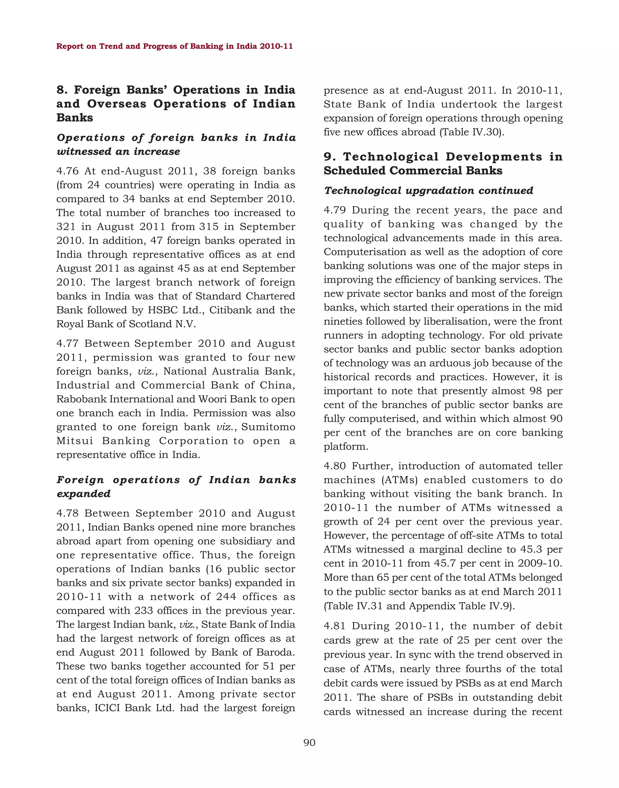 Report on Trend and Progress of Banking in India 2010-11

8. Foreign Banks’ Operations in India
and Overseas Operations of Indian
Banks

presence as at end-August 2011. In 2010-11,
State Bank of India undertook the largest
expansion of foreign operations through opening
five new offices abroad (Table IV.30).

Operations of foreign banks in India
witnessed an increase

9. Technological Developments in
Scheduled Commercial Banks

4.76 At end-August 2011, 38 foreign banks
(from 24 countries) were operating in India as
compared to 34 banks at end September 2010.
The total number of branches too increased to
321 in August 2011 from 315 in September
2010. In addition, 47 foreign banks operated in
India through representative offices as at end
August 2011 as against 45 as at end September
2010. The largest branch network of foreign
banks in India was that of Standard Chartered
Bank followed by HSBC Ltd., Citibank and the
Royal Bank of Scotland N.V.

Technological upgradation continued
4.79 During the recent years, the pace and
quality of banking was changed by the
technological advancements made in this area.
Computerisation as well as the adoption of core
banking solutions was one of the major steps in
improving the efficiency of banking services. The
new private sector banks and most of the foreign
banks, which started their operations in the mid
nineties followed by liberalisation, were the front
runners in adopting technology. For old private
sector banks and public sector banks adoption
of technology was an arduous job because of the
historical records and practices. However, it is
important to note that presently almost 98 per
cent of the branches of public sector banks are
fully computerised, and within which almost 90
per cent of the branches are on core banking
platform.

4.77 Between September 2010 and August
2011, permission was granted to four new
foreign banks, viz., National Australia Bank,
Industrial and Commercial Bank of China,
Rabobank International and Woori Bank to open
one branch each in India. Permission was also
granted to one foreign bank viz., Sumitomo
Mitsui Banking Corporation to open a
representative office in India.

4.80 Further, introduction of automated teller
machines (ATMs) enabled customers to do
banking without visiting the bank branch. In
2010-11 the number of ATMs witnessed a
growth of 24 per cent over the previous year.
However, the percentage of off-site ATMs to total
ATMs witnessed a marginal decline to 45.3 per
cent in 2010-11 from 45.7 per cent in 2009-10.
More than 65 per cent of the total ATMs belonged
to the public sector banks as at end March 2011
(Table IV.31 and Appendix Table IV.9).

Foreign operations of Indian banks
expanded
4.78 Between September 2010 and August
2011, Indian Banks opened nine more branches
abroad apart from opening one subsidiary and
one representative office. Thus, the foreign
operations of Indian banks (16 public sector
banks and six private sector banks) expanded in
2010-11 with a network of 244 offices as
compared with 233 offices in the previous year.
The largest Indian bank, viz., State Bank of India
had the largest network of foreign offices as at
end August 2011 followed by Bank of Baroda.
These two banks together accounted for 51 per
cent of the total foreign offices of Indian banks as
at end August 2011. Among private sector
banks, ICICI Bank Ltd. had the largest foreign

4.81 During 2010-11, the number of debit
cards grew at the rate of 25 per cent over the
previous year. In sync with the trend observed in
case of ATMs, nearly three fourths of the total
debit cards were issued by PSBs as at end March
2011. The share of PSBs in outstanding debit
cards witnessed an increase during the recent
90

 