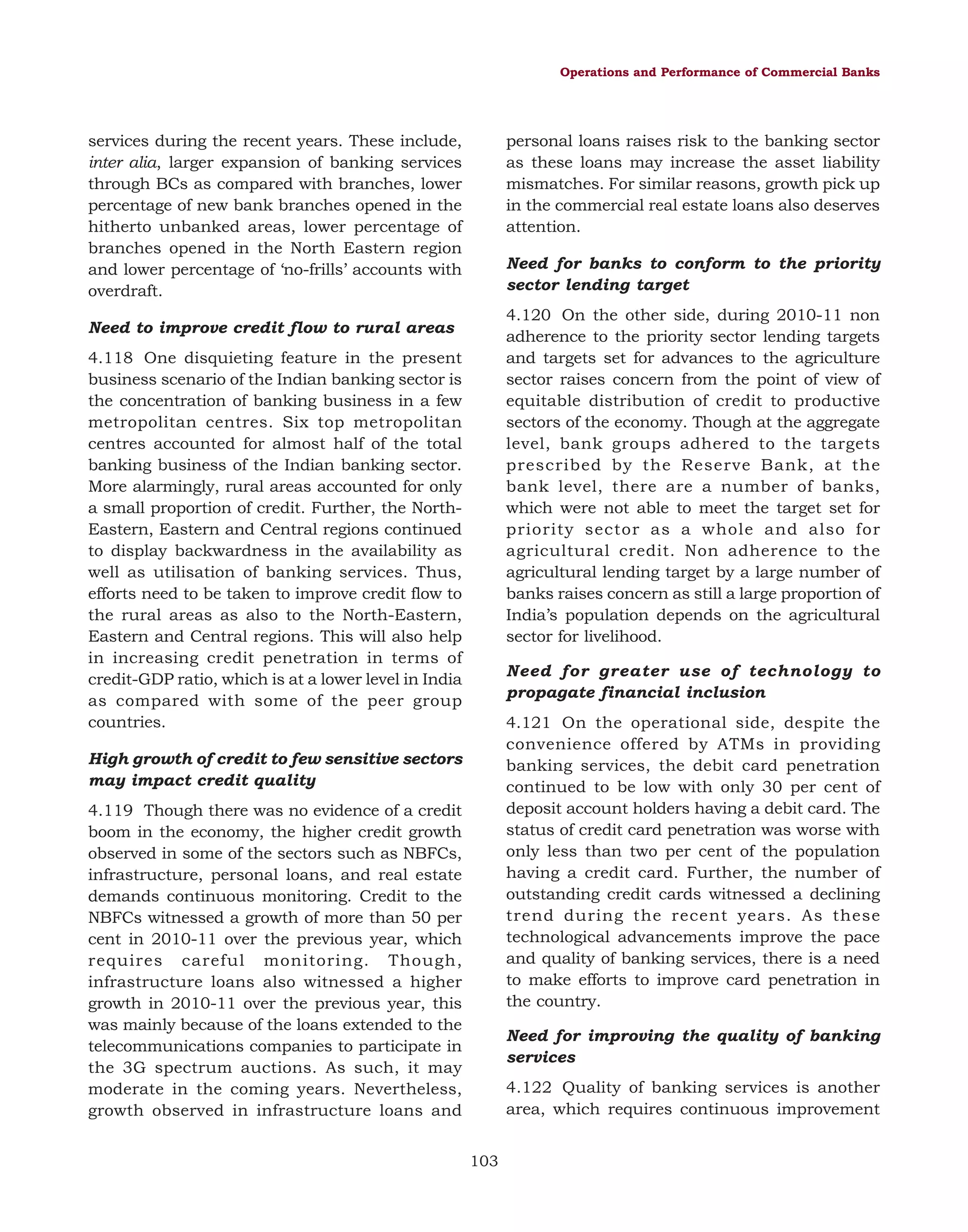 Operations and Performance of Commercial Banks

services during the recent years. These include,
inter alia, larger expansion of banking services
through BCs as compared with branches, lower
percentage of new bank branches opened in the
hitherto unbanked areas, lower percentage of
branches opened in the North Eastern region
and lower percentage of ‘no-frills’ accounts with
overdraft.

personal loans raises risk to the banking sector
as these loans may increase the asset liability
mismatches. For similar reasons, growth pick up
in the commercial real estate loans also deserves
attention.
Need for banks to conform to the priority
sector lending target
4.120 On the other side, during 2010-11 non
adherence to the priority sector lending targets
and targets set for advances to the agriculture
sector raises concern from the point of view of
equitable distribution of credit to productive
sectors of the economy. Though at the aggregate
level, bank groups adhered to the targets
prescribed by the Reserve Bank, at the
bank level, there are a number of banks,
which were not able to meet the target set for
priority sector as a whole and also for
agricultural credit. Non adherence to the
agricultural lending target by a large number of
banks raises concern as still a large proportion of
India’s population depends on the agricultural
sector for livelihood.

Need to improve credit flow to rural areas
4.118 One disquieting feature in the present
business scenario of the Indian banking sector is
the concentration of banking business in a few
metropolitan centres. Six top metropolitan
centres accounted for almost half of the total
banking business of the Indian banking sector.
More alarmingly, rural areas accounted for only
a small proportion of credit. Further, the NorthEastern, Eastern and Central regions continued
to display backwardness in the availability as
well as utilisation of banking services. Thus,
efforts need to be taken to improve credit flow to
the rural areas as also to the North-Eastern,
Eastern and Central regions. This will also help
in increasing credit penetration in terms of
credit-GDP ratio, which is at a lower level in India
as compared with some of the peer group
countries.

Need for greater use of technology to
propagate financial inclusion
4.121 On the operational side, despite the
convenience offered by ATMs in providing
banking services, the debit card penetration
continued to be low with only 30 per cent of
deposit account holders having a debit card. The
status of credit card penetration was worse with
only less than two per cent of the population
having a credit card. Further, the number of
outstanding credit cards witnessed a declining
trend during the recent years. As these
technological advancements improve the pace
and quality of banking services, there is a need
to make efforts to improve card penetration in
the country.

High growth of credit to few sensitive sectors
may impact credit quality
4.119 Though there was no evidence of a credit
boom in the economy, the higher credit growth
observed in some of the sectors such as NBFCs,
infrastructure, personal loans, and real estate
demands continuous monitoring. Credit to the
NBFCs witnessed a growth of more than 50 per
cent in 2010-11 over the previous year, which
requires careful monitoring. Though,
infrastructure loans also witnessed a higher
growth in 2010-11 over the previous year, this
was mainly because of the loans extended to the
telecommunications companies to participate in
the 3G spectrum auctions. As such, it may
moderate in the coming years. Nevertheless,
growth observed in infrastructure loans and

Need for improving the quality of banking
services
4.122 Quality of banking services is another
area, which requires continuous improvement
103

 