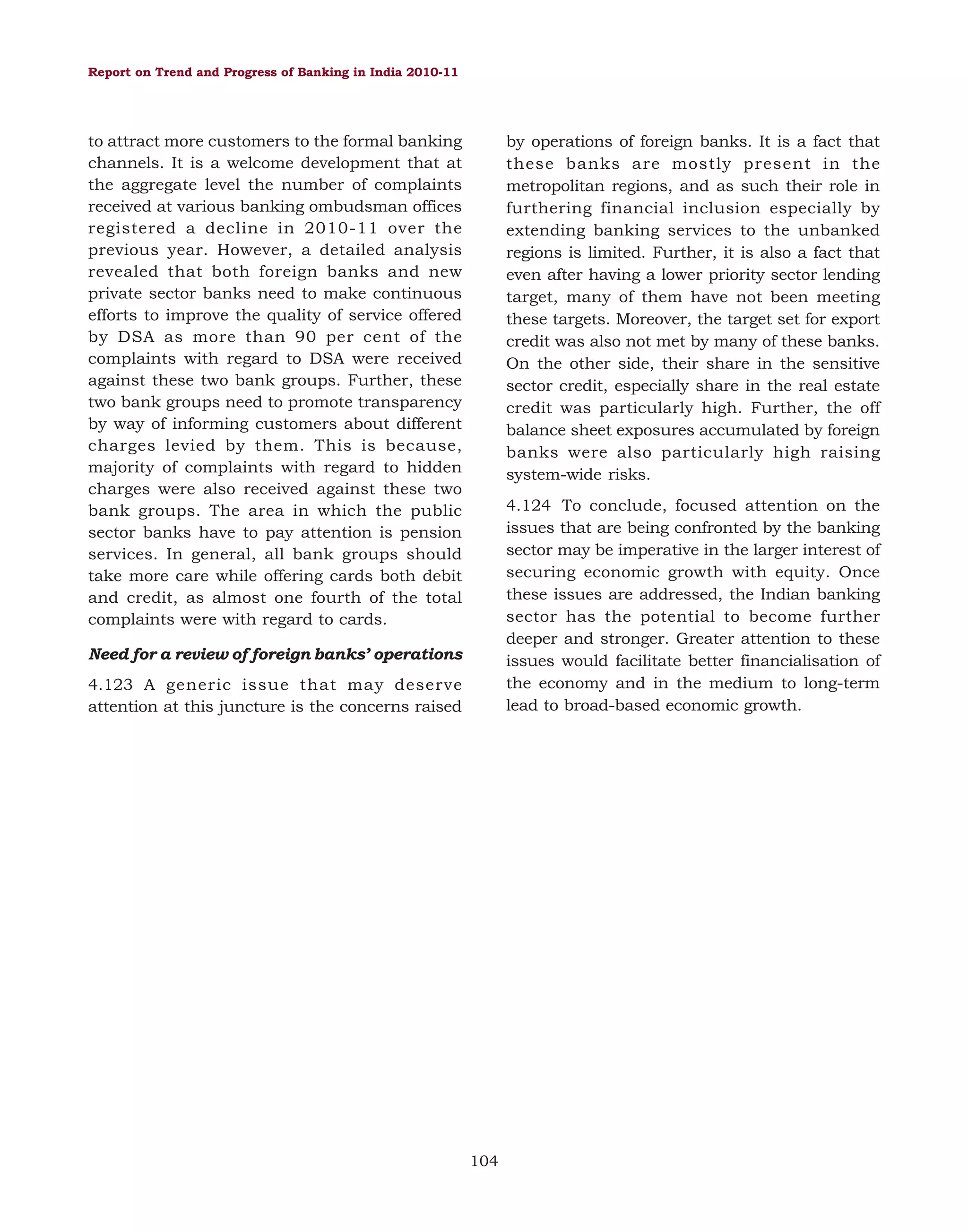 Report on Trend and Progress of Banking in India 2010-11

to attract more customers to the formal banking
channels. It is a welcome development that at
the aggregate level the number of complaints
received at various banking ombudsman offices
registered a decline in 2010-11 over the
previous year. However, a detailed analysis
revealed that both foreign banks and new
private sector banks need to make continuous
efforts to improve the quality of service offered
by DSA as more than 90 per cent of the
complaints with regard to DSA were received
against these two bank groups. Further, these
two bank groups need to promote transparency
by way of informing customers about different
charges levied by them. This is because,
majority of complaints with regard to hidden
charges were also received against these two
bank groups. The area in which the public
sector banks have to pay attention is pension
services. In general, all bank groups should
take more care while offering cards both debit
and credit, as almost one fourth of the total
complaints were with regard to cards.

by operations of foreign banks. It is a fact that
these banks are mostly present in the
metropolitan regions, and as such their role in
furthering financial inclusion especially by
extending banking services to the unbanked
regions is limited. Further, it is also a fact that
even after having a lower priority sector lending
target, many of them have not been meeting
these targets. Moreover, the target set for export
credit was also not met by many of these banks.
On the other side, their share in the sensitive
sector credit, especially share in the real estate
credit was particularly high. Further, the off
balance sheet exposures accumulated by foreign
banks were also particularly high raising
system-wide risks.
4.124 To conclude, focused attention on the
issues that are being confronted by the banking
sector may be imperative in the larger interest of
securing economic growth with equity. Once
these issues are addressed, the Indian banking
sector has the potential to become further
deeper and stronger. Greater attention to these
issues would facilitate better financialisation of
the economy and in the medium to long-term
lead to broad-based economic growth.

Need for a review of foreign banks’ operations
4.123 A generic issue that may deserve
attention at this juncture is the concerns raised

104

 