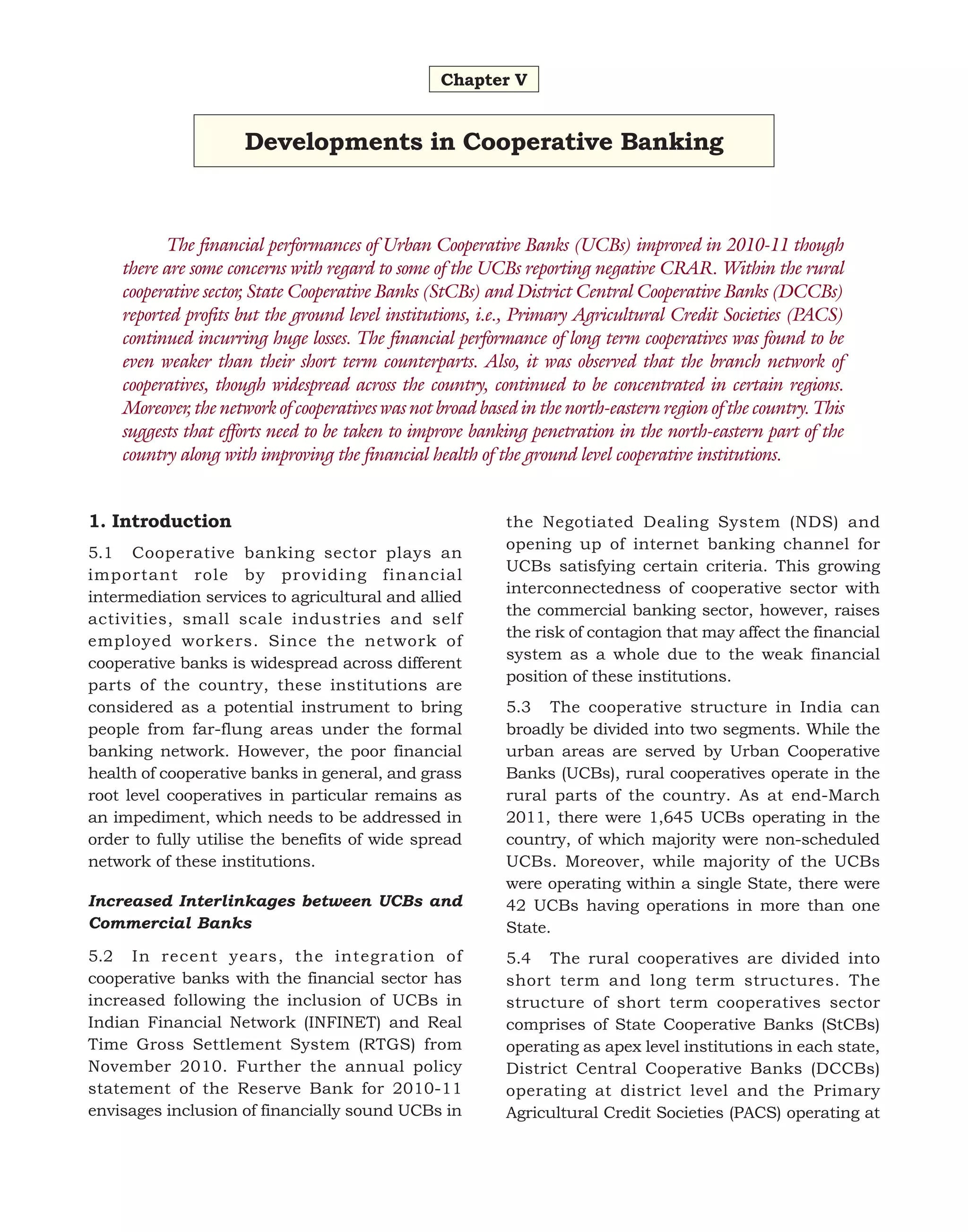 Chapter V

Developments in Cooperative Banking

The financial performances of Urban Cooperative Banks (UCBs) improved in 2010-11 though
there are some concerns with regard to some of the UCBs reporting negative CRAR. Within the rural
cooperative sector, State Cooperative Banks (StCBs) and District Central Cooperative Banks (DCCBs)
reported profits but the ground level institutions, i.e., Primary Agricultural Credit Societies (PACS)
continued incurring huge losses. The financial performance of long term cooperatives was found to be
even weaker than their short term counterparts. Also, it was observed that the branch network of
cooperatives, though widespread across the country, continued to be concentrated in certain regions.
Moreover, the network of cooperatives was not broad based in the north-eastern region of the country. This
suggests that efforts need to be taken to improve banking penetration in the north-eastern part of the
country along with improving the financial health of the ground level cooperative institutions.
1. Introduction
5.1 Cooperative banking sector plays an
important role by providing financial
intermediation services to agricultural and allied
activities, small scale industries and self
employed workers. Since the network of
cooperative banks is widespread across different
parts of the country, these institutions are
considered as a potential instrument to bring
people from far-flung areas under the formal
banking network. However, the poor financial
health of cooperative banks in general, and grass
root level cooperatives in particular remains as
an impediment, which needs to be addressed in
order to fully utilise the benefits of wide spread
network of these institutions.

the Negotiated Dealing System (NDS) and
opening up of internet banking channel for
UCBs satisfying certain criteria. This growing
interconnectedness of cooperative sector with
the commercial banking sector, however, raises
the risk of contagion that may affect the financial
system as a whole due to the weak financial
position of these institutions.

Increased Interlinkages between UCBs and
Commercial Banks

5.3 The cooperative structure in India can
broadly be divided into two segments. While the
urban areas are served by Urban Cooperative
Banks (UCBs), rural cooperatives operate in the
rural parts of the country. As at end-March
2011, there were 1,645 UCBs operating in the
country, of which majority were non-scheduled
UCBs. Moreover, while majority of the UCBs
were operating within a single State, there were
42 UCBs having operations in more than one
State.

5.2 In recent years, the integration of
cooperative banks with the financial sector has
increased following the inclusion of UCBs in
Indian Financial Network (INFINET) and Real
Time Gross Settlement System (RTGS) from
November 2010. Further the annual policy
statement of the Reserve Bank for 2010-11
envisages inclusion of financially sound UCBs in

5.4 The rural cooperatives are divided into
short term and long term structures. The
structure of short term cooperatives sector
comprises of State Cooperative Banks (StCBs)
operating as apex level institutions in each state,
District Central Cooperative Banks (DCCBs)
operating at district level and the Primary
Agricultural Credit Societies (PACS) operating at

 