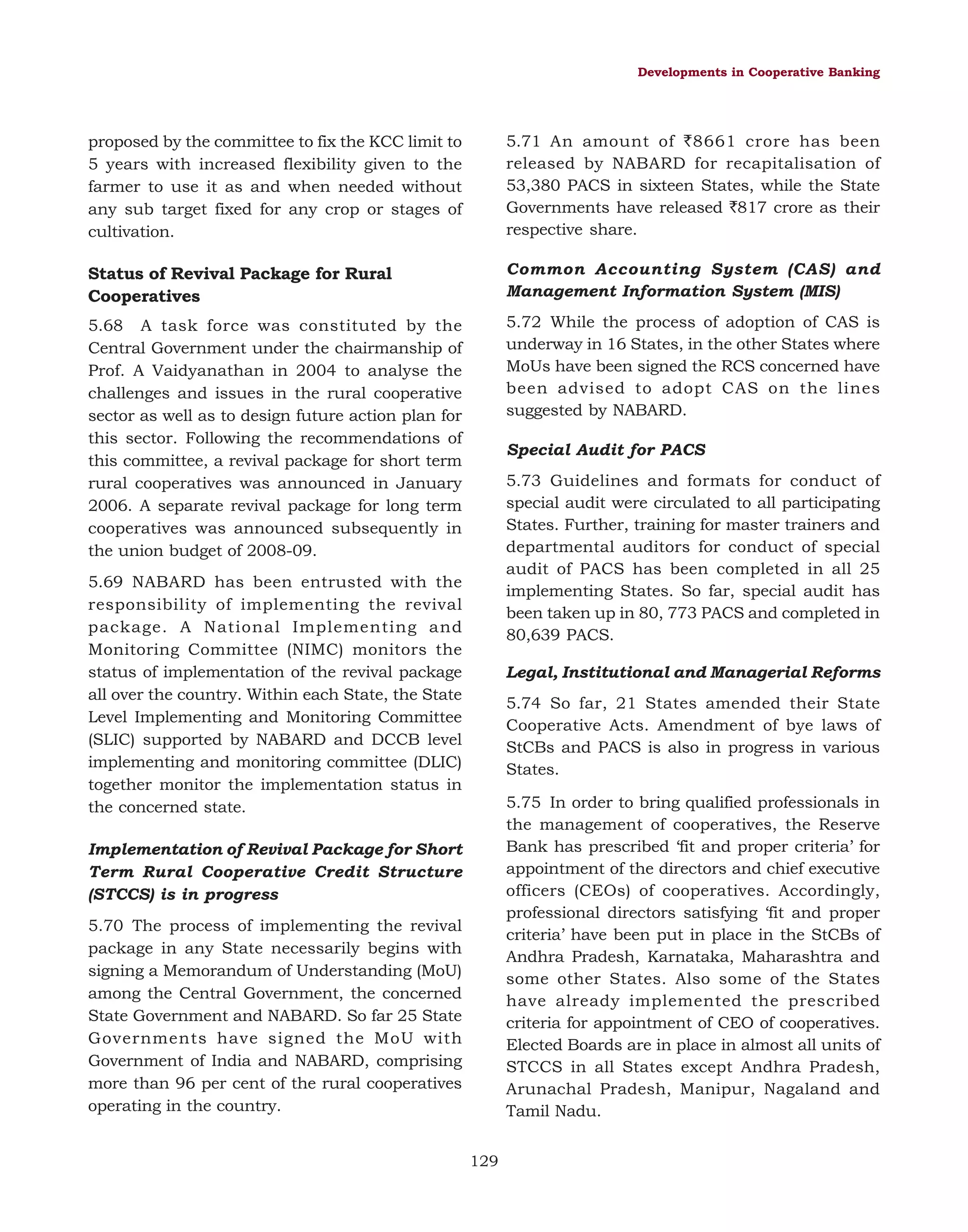 Developments in Cooperative Banking

proposed by the committee to fix the KCC limit to
5 years with increased flexibility given to the
farmer to use it as and when needed without
any sub target fixed for any crop or stages of
cultivation.

5.71 An amount of `8661 crore has been
released by NABARD for recapitalisation of
53,380 PACS in sixteen States, while the State
Governments have released `817 crore as their
respective share.

Status of Revival Package for Rural
Cooperatives

Common Accounting System (CAS) and
Management Information System (MIS)

5.68 A task force was constituted by the
Central Government under the chairmanship of
Prof. A Vaidyanathan in 2004 to analyse the
challenges and issues in the rural cooperative
sector as well as to design future action plan for
this sector. Following the recommendations of
this committee, a revival package for short term
rural cooperatives was announced in January
2006. A separate revival package for long term
cooperatives was announced subsequently in
the union budget of 2008-09.

5.72 While the process of adoption of CAS is
underway in 16 States, in the other States where
MoUs have been signed the RCS concerned have
been advised to adopt CAS on the lines
suggested by NABARD.
Special Audit for PACS
5.73 Guidelines and formats for conduct of
special audit were circulated to all participating
States. Further, training for master trainers and
departmental auditors for conduct of special
audit of PACS has been completed in all 25
implementing States. So far, special audit has
been taken up in 80, 773 PACS and completed in
80,639 PACS.

5.69 NABARD has been entrusted with the
responsibility of implementing the revival
package. A National Implementing and
Monitoring Committee (NIMC) monitors the
status of implementation of the revival package
all over the country. Within each State, the State
Level Implementing and Monitoring Committee
(SLIC) supported by NABARD and DCCB level
implementing and monitoring committee (DLIC)
together monitor the implementation status in
the concerned state.

Legal, Institutional and Managerial Reforms
5.74 So far, 21 States amended their State
Cooperative Acts. Amendment of bye laws of
StCBs and PACS is also in progress in various
States.
5.75 In order to bring qualified professionals in
the management of cooperatives, the Reserve
Bank has prescribed ‘fit and proper criteria’ for
appointment of the directors and chief executive
officers (CEOs) of cooperatives. Accordingly,
professional directors satisfying ‘fit and proper
criteria’ have been put in place in the StCBs of
Andhra Pradesh, Karnataka, Maharashtra and
some other States. Also some of the States
have already implemented the prescribed
criteria for appointment of CEO of cooperatives.
Elected Boards are in place in almost all units of
STCCS in all States except Andhra Pradesh,
Arunachal Pradesh, Manipur, Nagaland and
Tamil Nadu.

Implementation of Revival Package for Short
Term Rural Cooperative Credit Structure
(STCCS) is in progress
5.70 The process of implementing the revival
package in any State necessarily begins with
signing a Memorandum of Understanding (MoU)
among the Central Government, the concerned
State Government and NABARD. So far 25 State
Governments have signed the MoU with
Government of India and NABARD, comprising
more than 96 per cent of the rural cooperatives
operating in the country.
129

 