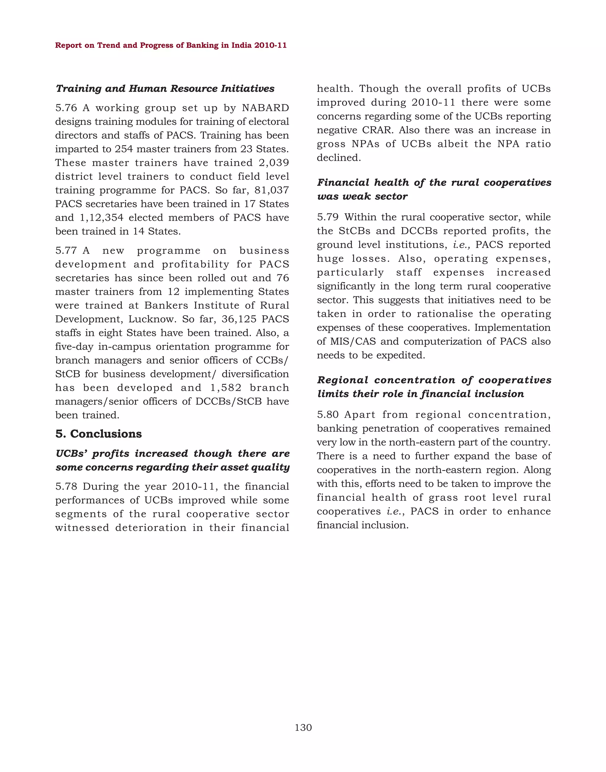 Report on Trend and Progress of Banking in India 2010-11

Training and Human Resource Initiatives

health. Though the overall profits of UCBs
improved during 2010-11 there were some
concerns regarding some of the UCBs reporting
negative CRAR. Also there was an increase in
gross NPAs of UCBs albeit the NPA ratio
declined.

5.76 A working group set up by NABARD
designs training modules for training of electoral
directors and staffs of PACS. Training has been
imparted to 254 master trainers from 23 States.
These master trainers have trained 2,039
district level trainers to conduct field level
training programme for PACS. So far, 81,037
PACS secretaries have been trained in 17 States
and 1,12,354 elected members of PACS have
been trained in 14 States.

Financial health of the rural cooperatives
was weak sector
5.79 Within the rural cooperative sector, while
the StCBs and DCCBs reported profits, the
ground level institutions, i.e., PACS reported
huge losses. Also, operating expenses,
particularly staff expenses increased
significantly in the long term rural cooperative
sector. This suggests that initiatives need to be
taken in order to rationalise the operating
expenses of these cooperatives. Implementation
of MIS/CAS and computerization of PACS also
needs to be expedited.

5.77 A new programme on business
development and profitability for PACS
secretaries has since been rolled out and 76
master trainers from 12 implementing States
were trained at Bankers Institute of Rural
Development, Lucknow. So far, 36,125 PACS
staffs in eight States have been trained. Also, a
five-day in-campus orientation programme for
branch managers and senior officers of CCBs/
StCB for business development/ diversification
has been developed and 1,582 branch
managers/senior officers of DCCBs/StCB have
been trained.

Regional concentration of cooperatives
limits their role in financial inclusion
5.80 Apart from regional concentration,
banking penetration of cooperatives remained
very low in the north-eastern part of the country.
There is a need to further expand the base of
cooperatives in the north-eastern region. Along
with this, efforts need to be taken to improve the
financial health of grass root level rural
cooperatives i.e., PACS in order to enhance
financial inclusion.

5. Conclusions
UCBs’ profits increased though there are
some concerns regarding their asset quality
5.78 During the year 2010-11, the financial
performances of UCBs improved while some
segments of the rural cooperative sector
witnessed deterioration in their financial

130

 