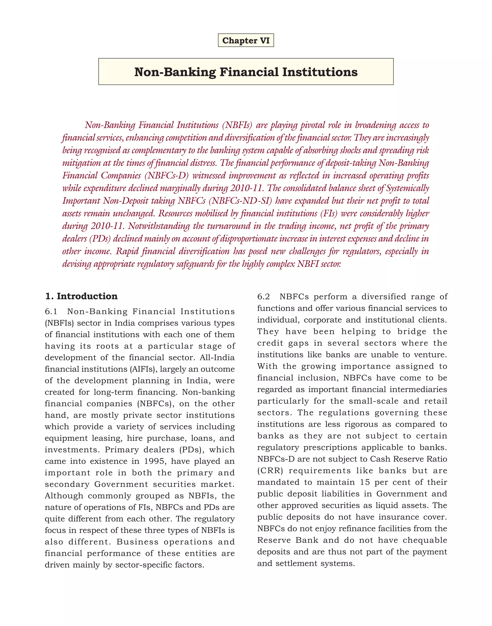 Chapter VI

Non-Banking Financial Institutions

Non-Banking Financial Institutions (NBFIs) are playing pivotal role in broadening access to
financial services, enhancing competition and diversification of the financial sector. They are increasingly
being recognised as complementary to the banking system capable of absorbing shocks and spreading risk
mitigation at the times of financial distress. The financial performance of deposit-taking Non-Banking
Financial Companies (NBFCs-D) witnessed improvement as reflected in increased operating profits
while expenditure declined marginally during 2010-11. The consolidated balance sheet of Systemically
Important Non-Deposit taking NBFCs (NBFCs-ND-SI) have expanded but their net profit to total
assets remain unchanged. Resources mobilised by financial institutions (FIs) were considerably higher
during 2010-11. Notwithstanding the turnaround in the trading income, net profit of the primary
dealers (PDs) declined mainly on account of disproportionate increase in interest expenses and decline in
other income. Rapid financial diversification has posed new challenges for regulators, especially in
devising appropriate regulatory safeguards for the highly complex NBFI sector.
1. Introduction
6.1 Non-Banking Financial Institutions
(NBFIs) sector in India comprises various types
of financial institutions with each one of them
having its roots at a particular stage of
development of the financial sector. All-India
financial institutions (AIFIs), largely an outcome
of the development planning in India, were
created for long-term financing. Non-banking
financial companies (NBFCs), on the other
hand, are mostly private sector institutions
which provide a variety of services including
equipment leasing, hire purchase, loans, and
investments. Primary dealers (PDs), which
came into existence in 1995, have played an
important role in both the primary and
secondary Government securities market.
Although commonly grouped as NBFIs, the
nature of operations of FIs, NBFCs and PDs are
quite different from each other. The regulatory
focus in respect of these three types of NBFIs is
also different. Business operations and
financial performance of these entities are
driven mainly by sector-specific factors.

6.2 NBFCs perform a diversified range of
functions and offer various financial services to
individual, corporate and institutional clients.
They have been helping to bridge the
credit gaps in several sectors where the
institutions like banks are unable to venture.
With the growing importance assigned to
financial inclusion, NBFCs have come to be
regarded as important financial intermediaries
particularly for the small-scale and retail
sectors. The regulations governing these
institutions are less rigorous as compared to
banks as they are not subject to certain
regulatory prescriptions applicable to banks.
NBFCs-D are not subject to Cash Reserve Ratio
(CRR) requirements like banks but are
mandated to maintain 15 per cent of their
public deposit liabilities in Government and
other approved securities as liquid assets. The
public deposits do not have insurance cover.
NBFCs do not enjoy refinance facilities from the
Reserve Bank and do not have chequable
deposits and are thus not part of the payment
and settlement systems.

 