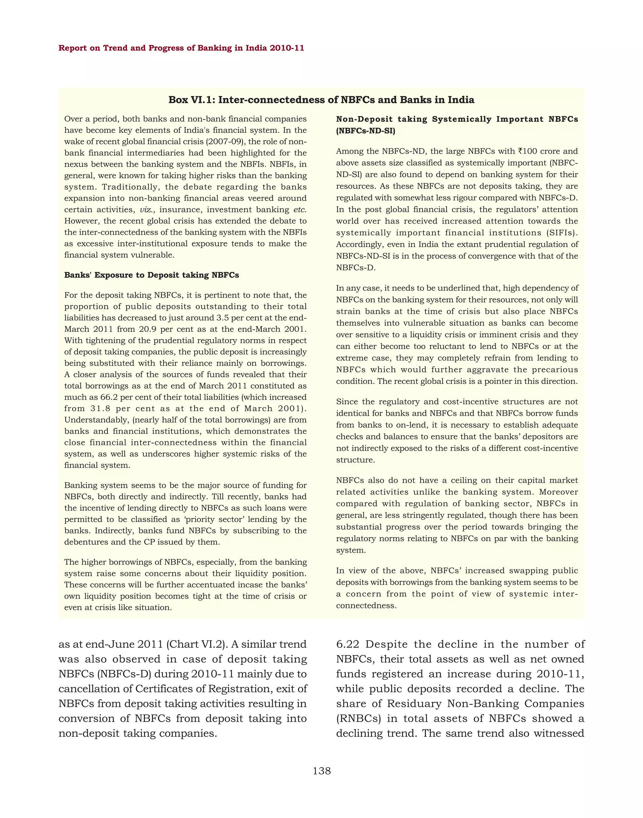 Report on Trend and Progress of Banking in India 2010-11

Box VI.1: Inter-connectedness of NBFCs and Banks in India
Over a period, both banks and non-bank financial companies
have become key elements of India's financial system. In the
wake of recent global financial crisis (2007-09), the role of nonbank financial intermediaries had been highlighted for the
nexus between the banking system and the NBFIs. NBFIs, in
general, were known for taking higher risks than the banking
system. Traditionally, the debate regarding the banks
expansion into non-banking financial areas veered around
certain activities, viz., insurance, investment banking etc.
However, the recent global crisis has extended the debate to
the inter-connectedness of the banking system with the NBFIs
as excessive inter-institutional exposure tends to make the
financial system vulnerable.

Non-Deposit taking Systemically Important NBFCs
(NBFCs-ND-SI)
Among the NBFCs-ND, the large NBFCs with `100 crore and
above assets size classified as systemically important (NBFCND-SI) are also found to depend on banking system for their
resources. As these NBFCs are not deposits taking, they are
regulated with somewhat less rigour compared with NBFCs-D.
In the post global financial crisis, the regulators’ attention
world over has received increased attention towards the
systemically important financial institutions (SIFIs).
Accordingly, even in India the extant prudential regulation of
NBFCs-ND-SI is in the process of convergence with that of the
NBFCs-D.

Banks' Exposure to Deposit taking NBFCs

In any case, it needs to be underlined that, high dependency of
NBFCs on the banking system for their resources, not only will
strain banks at the time of crisis but also place NBFCs
themselves into vulnerable situation as banks can become
over sensitive to a liquidity crisis or imminent crisis and they
can either become too reluctant to lend to NBFCs or at the
extreme case, they may completely refrain from lending to
NBFCs which would further aggravate the precarious
condition. The recent global crisis is a pointer in this direction.

For the deposit taking NBFCs, it is pertinent to note that, the
proportion of public deposits outstanding to their total
liabilities has decreased to just around 3.5 per cent at the endMarch 2011 from 20.9 per cent as at the end-March 2001.
With tightening of the prudential regulatory norms in respect
of deposit taking companies, the public deposit is increasingly
being substituted with their reliance mainly on borrowings.
A closer analysis of the sources of funds revealed that their
total borrowings as at the end of March 2011 constituted as
much as 66.2 per cent of their total liabilities (which increased
from 31.8 per cent as at the end of March 2001).
Understandably, (nearly half of the total borrowings) are from
banks and financial institutions, which demonstrates the
close financial inter-connectedness within the financial
system, as well as underscores higher systemic risks of the
financial system.

Since the regulatory and cost-incentive structures are not
identical for banks and NBFCs and that NBFCs borrow funds
from banks to on-lend, it is necessary to establish adequate
checks and balances to ensure that the banks’ depositors are
not indirectly exposed to the risks of a different cost-incentive
structure.

Banking system seems to be the major source of funding for
NBFCs, both directly and indirectly. Till recently, banks had
the incentive of lending directly to NBFCs as such loans were
permitted to be classified as ‘priority sector’ lending by the
banks. Indirectly, banks fund NBFCs by subscribing to the
debentures and the CP issued by them.

NBFCs also do not have a ceiling on their capital market
related activities unlike the banking system. Moreover
compared with regulation of banking sector, NBFCs in
general, are less stringently regulated, though there has been
substantial progress over the period towards bringing the
regulatory norms relating to NBFCs on par with the banking
system.

The higher borrowings of NBFCs, especially, from the banking
system raise some concerns about their liquidity position.
These concerns will be further accentuated incase the banks’
own liquidity position becomes tight at the time of crisis or
even at crisis like situation.

In view of the above, NBFCs’ increased swapping public
deposits with borrowings from the banking system seems to be
a concern from the point of view of systemic interconnectedness.

6.22 Despite the decline in the number of
NBFCs, their total assets as well as net owned
funds registered an increase during 2010-11,
while public deposits recorded a decline. The
share of Residuary Non-Banking Companies
(RNBCs) in total assets of NBFCs showed a
declining trend. The same trend also witnessed

as at end-June 2011 (Chart VI.2). A similar trend
was also observed in case of deposit taking
NBFCs (NBFCs-D) during 2010-11 mainly due to
cancellation of Certificates of Registration, exit of
NBFCs from deposit taking activities resulting in
conversion of NBFCs from deposit taking into
non-deposit taking companies.
138

 