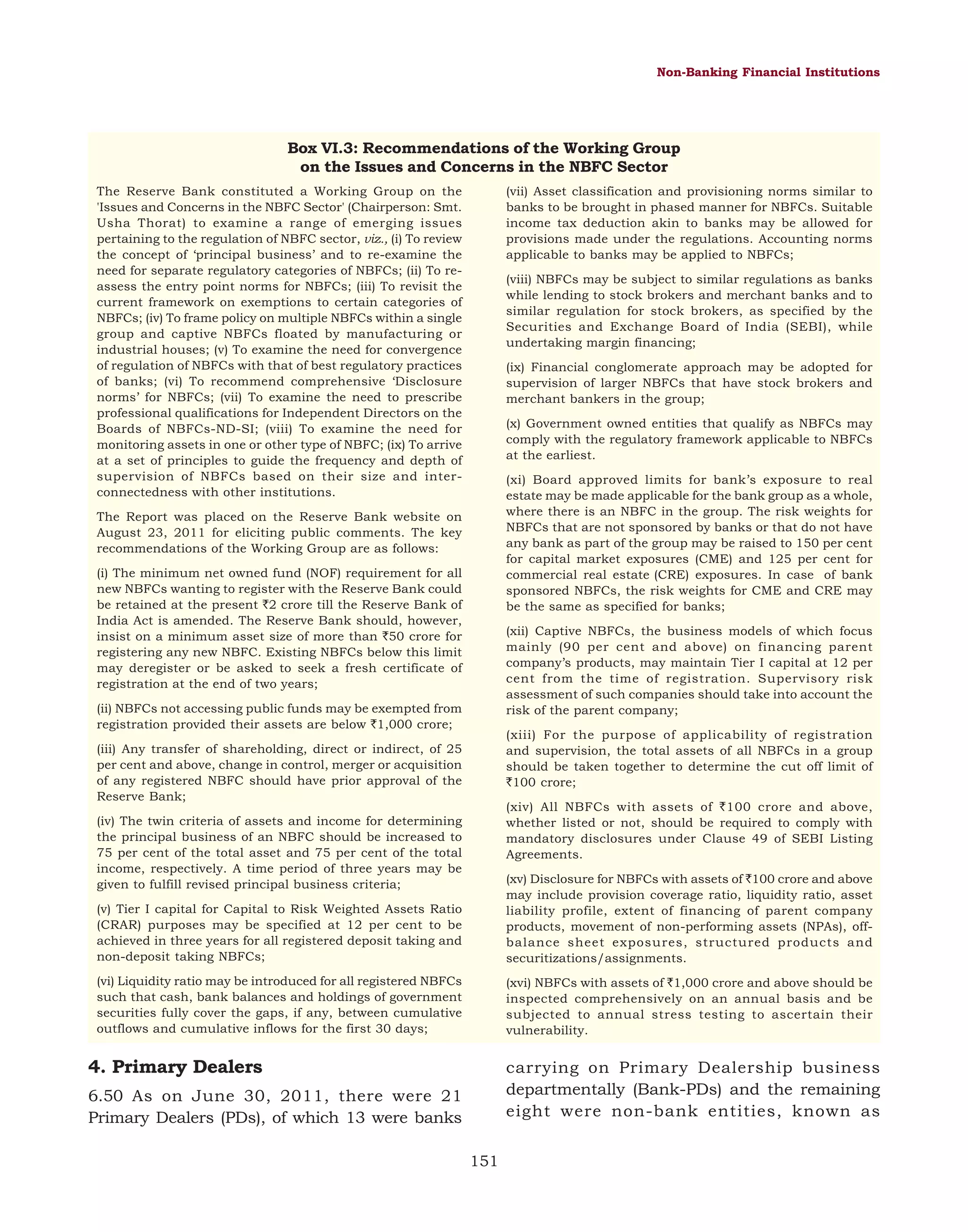 Non-Banking Financial Institutions

Box VI.3: Recommendations of the Working Group
on the Issues and Concerns in the NBFC Sector
(vii) Asset classification and provisioning norms similar to
banks to be brought in phased manner for NBFCs. Suitable
income tax deduction akin to banks may be allowed for
provisions made under the regulations. Accounting norms
applicable to banks may be applied to NBFCs;

The Reserve Bank constituted a Working Group on the
'Issues and Concerns in the NBFC Sector' (Chairperson: Smt.
Usha Thorat) to examine a range of emerging issues
pertaining to the regulation of NBFC sector, viz., (i) To review
the concept of ‘principal business’ and to re-examine the
need for separate regulatory categories of NBFCs; (ii) To reassess the entry point norms for NBFCs; (iii) To revisit the
current framework on exemptions to certain categories of
NBFCs; (iv) To frame policy on multiple NBFCs within a single
group and captive NBFCs floated by manufacturing or
industrial houses; (v) To examine the need for convergence
of regulation of NBFCs with that of best regulatory practices
of banks; (vi) To recommend comprehensive ‘Disclosure
norms’ for NBFCs; (vii) To examine the need to prescribe
professional qualifications for Independent Directors on the
Boards of NBFCs-ND-SI; (viii) To examine the need for
monitoring assets in one or other type of NBFC; (ix) To arrive
at a set of principles to guide the frequency and depth of
supervision of NBFCs based on their size and interconnectedness with other institutions.

(viii) NBFCs may be subject to similar regulations as banks
while lending to stock brokers and merchant banks and to
similar regulation for stock brokers, as specified by the
Securities and Exchange Board of India (SEBI), while
undertaking margin financing;
(ix) Financial conglomerate approach may be adopted for
supervision of larger NBFCs that have stock brokers and
merchant bankers in the group;
(x) Government owned entities that qualify as NBFCs may
comply with the regulatory framework applicable to NBFCs
at the earliest.
(xi) Board approved limits for bank’s exposure to real
estate may be made applicable for the bank group as a whole,
where there is an NBFC in the group. The risk weights for
NBFCs that are not sponsored by banks or that do not have
any bank as part of the group may be raised to 150 per cent
for capital market exposures (CME) and 125 per cent for
commercial real estate (CRE) exposures. In case of bank
sponsored NBFCs, the risk weights for CME and CRE may
be the same as specified for banks;

The Report was placed on the Reserve Bank website on
August 23, 2011 for eliciting public comments. The key
recommendations of the Working Group are as follows:
(i) The minimum net owned fund (NOF) requirement for all
new NBFCs wanting to register with the Reserve Bank could
be retained at the present `2 crore till the Reserve Bank of
India Act is amended. The Reserve Bank should, however,
insist on a minimum asset size of more than `50 crore for
registering any new NBFC. Existing NBFCs below this limit
may deregister or be asked to seek a fresh certificate of
registration at the end of two years;

(xii) Captive NBFCs, the business models of which focus
mainly (90 per cent and above) on financing parent
company’s products, may maintain Tier I capital at 12 per
cent from the time of registration. Supervisory risk
assessment of such companies should take into account the
risk of the parent company;

(ii) NBFCs not accessing public funds may be exempted from
registration provided their assets are below `1,000 crore;

(xiii) For the purpose of applicability of registration
and supervision, the total assets of all NBFCs in a group
should be taken together to determine the cut off limit of
`100 crore;

(iii) Any transfer of shareholding, direct or indirect, of 25
per cent and above, change in control, merger or acquisition
of any registered NBFC should have prior approval of the
Reserve Bank;

(xiv) All NBFCs with assets of `100 crore and above,
whether listed or not, should be required to comply with
mandatory disclosures under Clause 49 of SEBI Listing
Agreements.

(iv) The twin criteria of assets and income for determining
the principal business of an NBFC should be increased to
75 per cent of the total asset and 75 per cent of the total
income, respectively. A time period of three years may be
given to fulfill revised principal business criteria;
(v) Tier I capital for Capital to Risk Weighted Assets Ratio
(CRAR) purposes may be specified at 12 per cent to be
achieved in three years for all registered deposit taking and
non-deposit taking NBFCs;

(xv) Disclosure for NBFCs with assets of `100 crore and above
may include provision coverage ratio, liquidity ratio, asset
liability profile, extent of financing of parent company
products, movement of non-performing assets (NPAs), offbalance sheet exposures, structured products and
securitizations/assignments.

(vi) Liquidity ratio may be introduced for all registered NBFCs
such that cash, bank balances and holdings of government
securities fully cover the gaps, if any, between cumulative
outflows and cumulative inflows for the first 30 days;

(xvi) NBFCs with assets of `1,000 crore and above should be
inspected comprehensively on an annual basis and be
subjected to annual stress testing to ascertain their
vulnerability.

4. Primary Dealers

carrying on Primary Dealership business
departmentally (Bank-PDs) and the remaining
eight were non-bank entities, known as

6.50 As on June 30, 2011, there were 21
Primary Dealers (PDs), of which 13 were banks
151

 