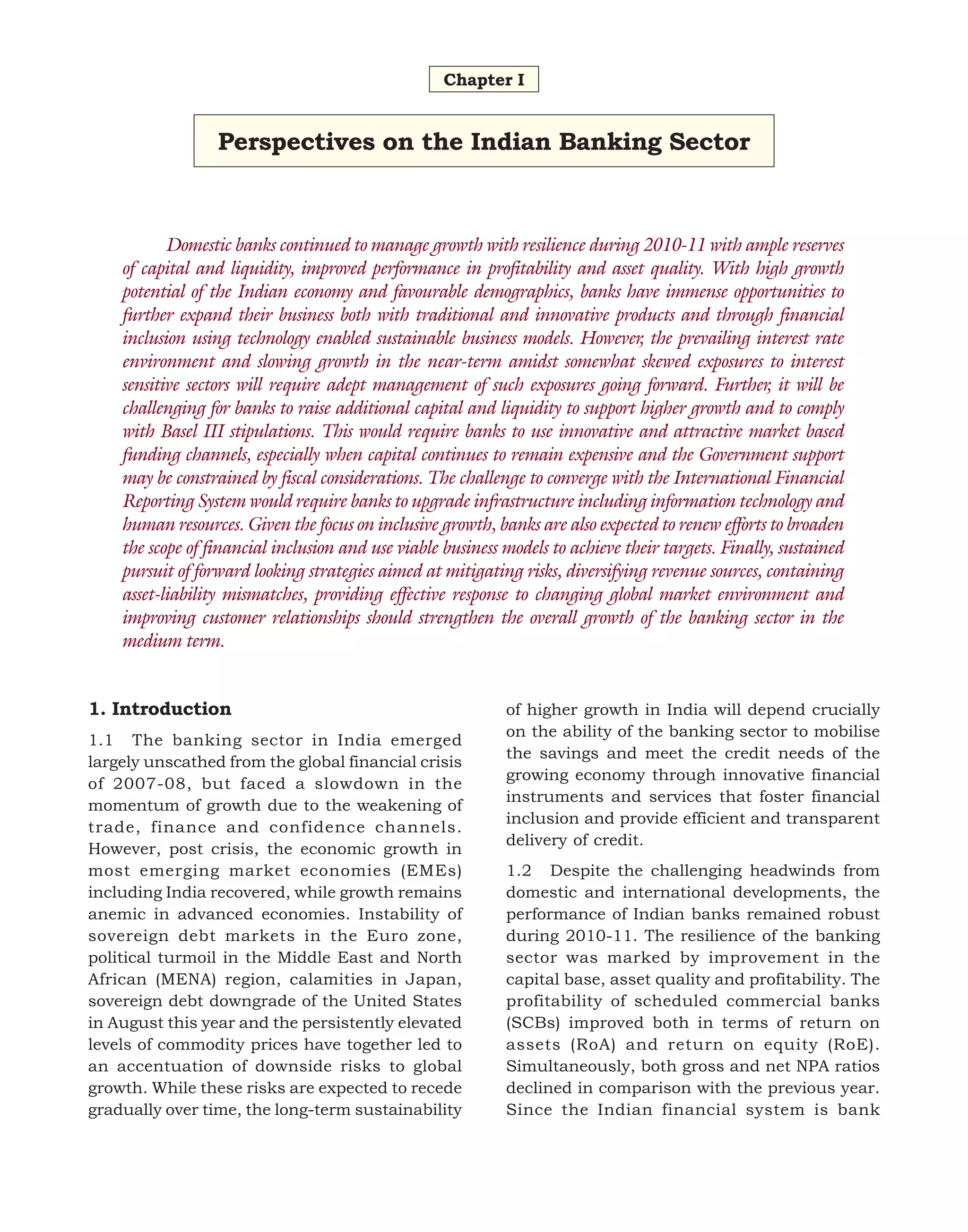 Chapter I

Perspectives on the Indian Banking Sector

Domestic banks continued to manage growth with resilience during 2010-11 with ample reserves
of capital and liquidity, improved performance in profitability and asset quality. With high growth
potential of the Indian economy and favourable demographics, banks have immense opportunities to
further expand their business both with traditional and innovative products and through financial
inclusion using technology enabled sustainable business models. However, the prevailing interest rate
environment and slowing growth in the near-term amidst somewhat skewed exposures to interest
sensitive sectors will require adept management of such exposures going forward. Further, it will be
challenging for banks to raise additional capital and liquidity to support higher growth and to comply
with Basel III stipulations. This would require banks to use innovative and attractive market based
funding channels, especially when capital continues to remain expensive and the Government support
may be constrained by fiscal considerations. The challenge to converge with the International Financial
Reporting System would require banks to upgrade infrastructure including information technology and
human resources. Given the focus on inclusive growth, banks are also expected to renew efforts to broaden
the scope of financial inclusion and use viable business models to achieve their targets. Finally, sustained
pursuit of forward looking strategies aimed at mitigating risks, diversifying revenue sources, containing
asset-liability mismatches, providing effective response to changing global market environment and
improving customer relationships should strengthen the overall growth of the banking sector in the
medium term.
1. Introduction
1.1 The banking sector in India emerged
largely unscathed from the global financial crisis
of 2007-08, but faced a slowdown in the
momentum of growth due to the weakening of
trade, finance and confidence channels.
However, post crisis, the economic growth in
most emerging market economies (EMEs)
including India recovered, while growth remains
anemic in advanced economies. Instability of
sovereign debt markets in the Euro zone,
political turmoil in the Middle East and North
African (MENA) region, calamities in Japan,
sovereign debt downgrade of the United States
in August this year and the persistently elevated
levels of commodity prices have together led to
an accentuation of downside risks to global
growth. While these risks are expected to recede
gradually over time, the long-term sustainability

of higher growth in India will depend crucially
on the ability of the banking sector to mobilise
the savings and meet the credit needs of the
growing economy through innovative financial
instruments and services that foster financial
inclusion and provide efficient and transparent
delivery of credit.
1.2 Despite the challenging headwinds from
domestic and international developments, the
performance of Indian banks remained robust
during 2010-11. The resilience of the banking
sector was marked by improvement in the
capital base, asset quality and profitability. The
profitability of scheduled commercial banks
(SCBs) improved both in terms of return on
assets (RoA) and return on equity (RoE).
Simultaneously, both gross and net NPA ratios
declined in comparison with the previous year.
Since the Indian financial system is bank

 
