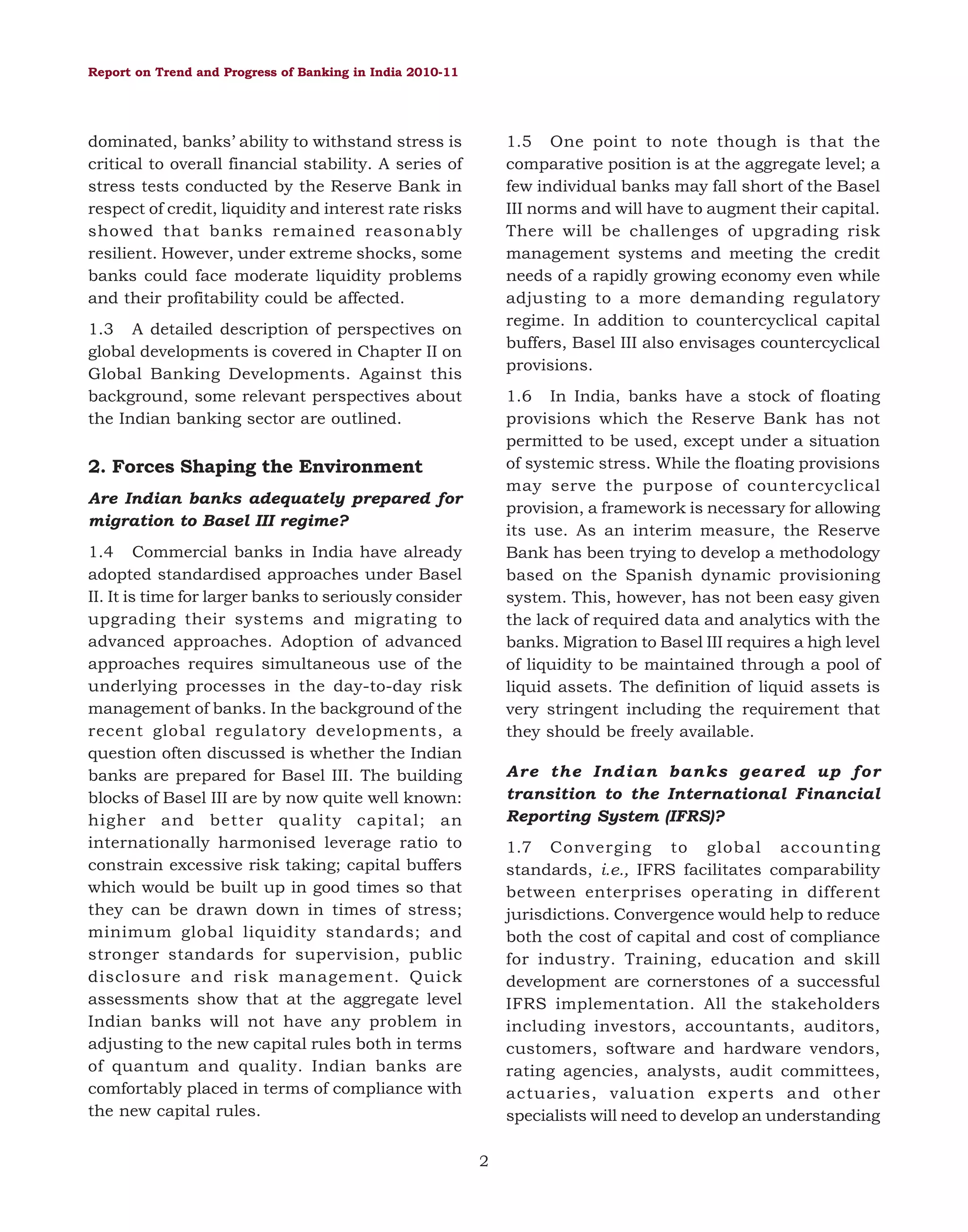Report on Trend and Progress of Banking in India 2010-11

1.5 One point to note though is that the
comparative position is at the aggregate level; a
few individual banks may fall short of the Basel
III norms and will have to augment their capital.
There will be challenges of upgrading risk
management systems and meeting the credit
needs of a rapidly growing economy even while
adjusting to a more demanding regulatory
regime. In addition to countercyclical capital
buffers, Basel III also envisages countercyclical
provisions.

dominated, banks’ ability to withstand stress is
critical to overall financial stability. A series of
stress tests conducted by the Reserve Bank in
respect of credit, liquidity and interest rate risks
showed that banks remained reasonably
resilient. However, under extreme shocks, some
banks could face moderate liquidity problems
and their profitability could be affected.
1.3 A detailed description of perspectives on
global developments is covered in Chapter II on
Global Banking Developments. Against this
background, some relevant perspectives about
the Indian banking sector are outlined.

1.6 In India, banks have a stock of floating
provisions which the Reserve Bank has not
permitted to be used, except under a situation
of systemic stress. While the floating provisions
may serve the purpose of countercyclical
provision, a framework is necessary for allowing
its use. As an interim measure, the Reserve
Bank has been trying to develop a methodology
based on the Spanish dynamic provisioning
system. This, however, has not been easy given
the lack of required data and analytics with the
banks. Migration to Basel III requires a high level
of liquidity to be maintained through a pool of
liquid assets. The definition of liquid assets is
very stringent including the requirement that
they should be freely available.

2. Forces Shaping the Environment
Are Indian banks adequately prepared for
migration to Basel III regime?
1.4 Commercial banks in India have already
adopted standardised approaches under Basel
II. It is time for larger banks to seriously consider
upgrading their systems and migrating to
advanced approaches. Adoption of advanced
approaches requires simultaneous use of the
underlying processes in the day-to-day risk
management of banks. In the background of the
recent global regulatory developments, a
question often discussed is whether the Indian
banks are prepared for Basel III. The building
blocks of Basel III are by now quite well known:
higher and better quality capital; an
internationally harmonised leverage ratio to
constrain excessive risk taking; capital buffers
which would be built up in good times so that
they can be drawn down in times of stress;
minimum global liquidity standards; and
stronger standards for supervision, public
disclosure and risk management. Quick
assessments show that at the aggregate level
Indian banks will not have any problem in
adjusting to the new capital rules both in terms
of quantum and quality. Indian banks are
comfortably placed in terms of compliance with
the new capital rules.

Are the Indian banks geared up for
transition to the International Financial
Reporting System (IFRS)?
1.7 Converging to global accounting
standards, i.e., IFRS facilitates comparability
between enterprises operating in different
jurisdictions. Convergence would help to reduce
both the cost of capital and cost of compliance
for industry. Training, education and skill
development are cornerstones of a successful
IFRS implementation. All the stakeholders
including investors, accountants, auditors,
customers, software and hardware vendors,
rating agencies, analysts, audit committees,
actuaries, valuation experts and other
specialists will need to develop an understanding
2

 