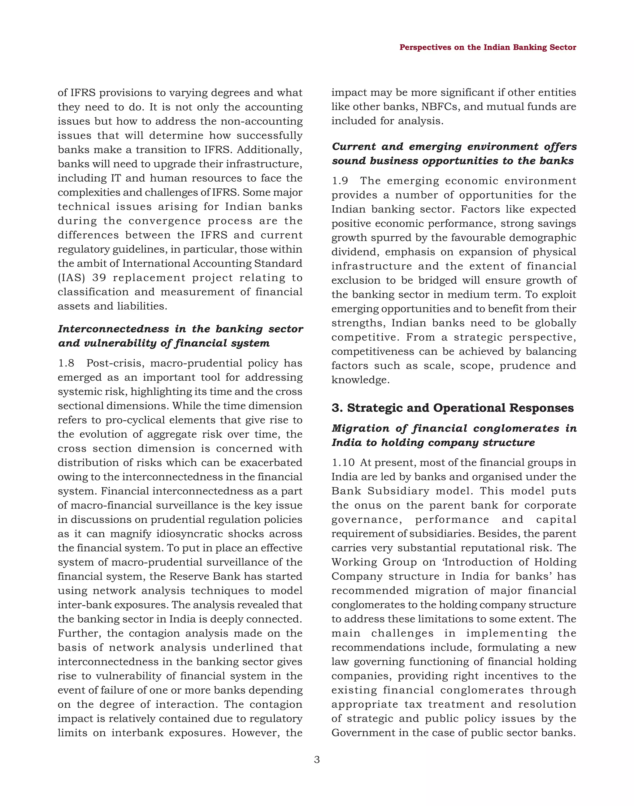 Perspectives on the Indian Banking Sector

impact may be more significant if other entities
like other banks, NBFCs, and mutual funds are
included for analysis.

of IFRS provisions to varying degrees and what
they need to do. It is not only the accounting
issues but how to address the non-accounting
issues that will determine how successfully
banks make a transition to IFRS. Additionally,
banks will need to upgrade their infrastructure,
including IT and human resources to face the
complexities and challenges of IFRS. Some major
technical issues arising for Indian banks
during the convergence process are the
differences between the IFRS and current
regulatory guidelines, in particular, those within
the ambit of International Accounting Standard
(IAS) 39 replacement project relating to
classification and measurement of financial
assets and liabilities.

Current and emerging environment offers
sound business opportunities to the banks
1.9 The emerging economic environment
provides a number of opportunities for the
Indian banking sector. Factors like expected
positive economic performance, strong savings
growth spurred by the favourable demographic
dividend, emphasis on expansion of physical
infrastructure and the extent of financial
exclusion to be bridged will ensure growth of
the banking sector in medium term. To exploit
emerging opportunities and to benefit from their
strengths, Indian banks need to be globally
competitive. From a strategic perspective,
competitiveness can be achieved by balancing
factors such as scale, scope, prudence and
knowledge.

Interconnectedness in the banking sector
and vulnerability of financial system
1.8 Post-crisis, macro-prudential policy has
emerged as an important tool for addressing
systemic risk, highlighting its time and the cross
sectional dimensions. While the time dimension
refers to pro-cyclical elements that give rise to
the evolution of aggregate risk over time, the
cross section dimension is concerned with
distribution of risks which can be exacerbated
owing to the interconnectedness in the financial
system. Financial interconnectedness as a part
of macro-financial surveillance is the key issue
in discussions on prudential regulation policies
as it can magnify idiosyncratic shocks across
the financial system. To put in place an effective
system of macro-prudential surveillance of the
financial system, the Reserve Bank has started
using network analysis techniques to model
inter-bank exposures. The analysis revealed that
the banking sector in India is deeply connected.
Further, the contagion analysis made on the
basis of network analysis underlined that
interconnectedness in the banking sector gives
rise to vulnerability of financial system in the
event of failure of one or more banks depending
on the degree of interaction. The contagion
impact is relatively contained due to regulatory
limits on interbank exposures. However, the

3. Strategic and Operational Responses
Migration of financial conglomerates in
India to holding company structure
1.10 At present, most of the financial groups in
India are led by banks and organised under the
Bank Subsidiary model. This model puts
the onus on the parent bank for corporate
governance, performance and capital
requirement of subsidiaries. Besides, the parent
carries very substantial reputational risk. The
Working Group on ‘Introduction of Holding
Company structure in India for banks’ has
recommended migration of major financial
conglomerates to the holding company structure
to address these limitations to some extent. The
main challenges in implementing the
recommendations include, formulating a new
law governing functioning of financial holding
companies, providing right incentives to the
existing financial conglomerates through
appropriate tax treatment and resolution
of strategic and public policy issues by the
Government in the case of public sector banks.
3

 