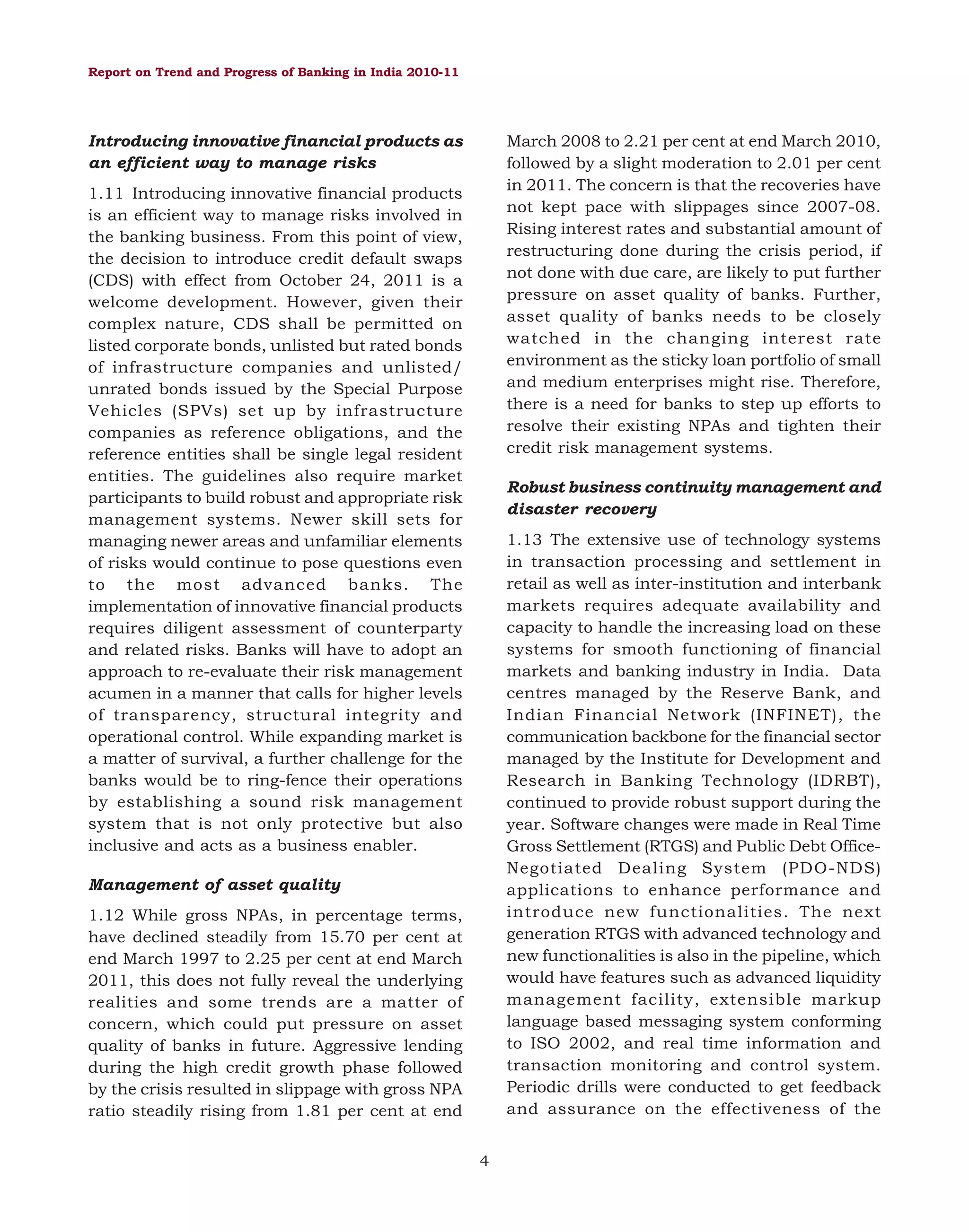 Report on Trend and Progress of Banking in India 2010-11

Introducing innovative financial products as
an efficient way to manage risks

March 2008 to 2.21 per cent at end March 2010,
followed by a slight moderation to 2.01 per cent
in 2011. The concern is that the recoveries have
not kept pace with slippages since 2007-08.
Rising interest rates and substantial amount of
restructuring done during the crisis period, if
not done with due care, are likely to put further
pressure on asset quality of banks. Further,
asset quality of banks needs to be closely
watched in the changing interest rate
environment as the sticky loan portfolio of small
and medium enterprises might rise. Therefore,
there is a need for banks to step up efforts to
resolve their existing NPAs and tighten their
credit risk management systems.

1.11 Introducing innovative financial products
is an efficient way to manage risks involved in
the banking business. From this point of view,
the decision to introduce credit default swaps
(CDS) with effect from October 24, 2011 is a
welcome development. However, given their
complex nature, CDS shall be permitted on
listed corporate bonds, unlisted but rated bonds
of infrastructure companies and unlisted/
unrated bonds issued by the Special Purpose
Vehicles (SPVs) set up by infrastructure
companies as reference obligations, and the
reference entities shall be single legal resident
entities. The guidelines also require market
participants to build robust and appropriate risk
management systems. Newer skill sets for
managing newer areas and unfamiliar elements
of risks would continue to pose questions even
to the most advanced banks. The
implementation of innovative financial products
requires diligent assessment of counterparty
and related risks. Banks will have to adopt an
approach to re-evaluate their risk management
acumen in a manner that calls for higher levels
of transparency, structural integrity and
operational control. While expanding market is
a matter of survival, a further challenge for the
banks would be to ring-fence their operations
by establishing a sound risk management
system that is not only protective but also
inclusive and acts as a business enabler.

Robust business continuity management and
disaster recovery
1.13 The extensive use of technology systems
in transaction processing and settlement in
retail as well as inter-institution and interbank
markets requires adequate availability and
capacity to handle the increasing load on these
systems for smooth functioning of financial
markets and banking industry in India. Data
centres managed by the Reserve Bank, and
Indian Financial Network (INFINET), the
communication backbone for the financial sector
managed by the Institute for Development and
Research in Banking Technology (IDRBT),
continued to provide robust support during the
year. Software changes were made in Real Time
Gross Settlement (RTGS) and Public Debt OfficeNegotiated Dealing System (PDO-NDS)
applications to enhance performance and
introduce new functionalities. The next
generation RTGS with advanced technology and
new functionalities is also in the pipeline, which
would have features such as advanced liquidity
management facility, extensible markup
language based messaging system conforming
to ISO 2002, and real time information and
transaction monitoring and control system.
Periodic drills were conducted to get feedback
and assurance on the effectiveness of the

Management of asset quality
1.12 While gross NPAs, in percentage terms,
have declined steadily from 15.70 per cent at
end March 1997 to 2.25 per cent at end March
2011, this does not fully reveal the underlying
realities and some trends are a matter of
concern, which could put pressure on asset
quality of banks in future. Aggressive lending
during the high credit growth phase followed
by the crisis resulted in slippage with gross NPA
ratio steadily rising from 1.81 per cent at end
4

 