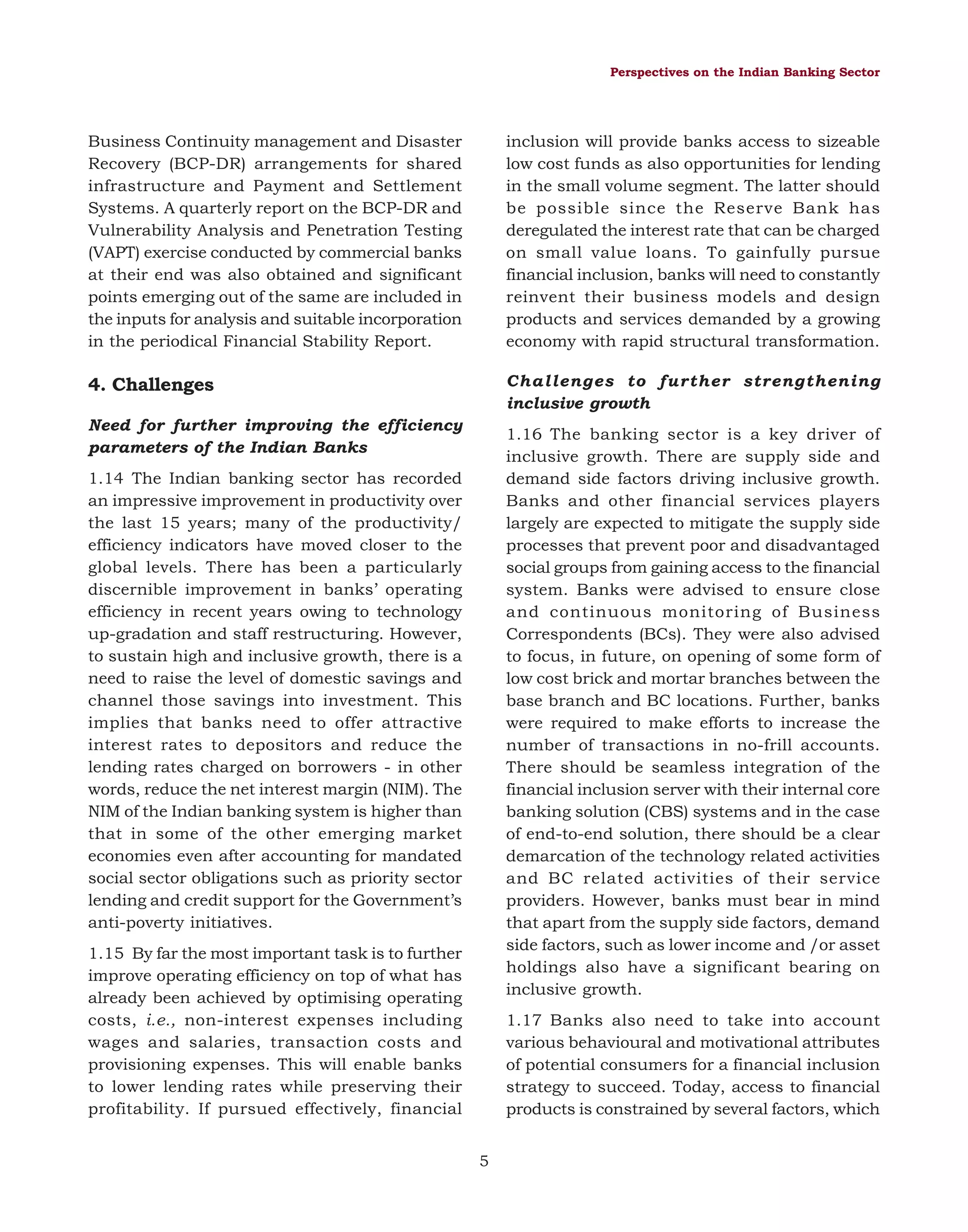 Perspectives on the Indian Banking Sector

Business Continuity management and Disaster
Recovery (BCP-DR) arrangements for shared
infrastructure and Payment and Settlement
Systems. A quarterly report on the BCP-DR and
Vulnerability Analysis and Penetration Testing
(VAPT) exercise conducted by commercial banks
at their end was also obtained and significant
points emerging out of the same are included in
the inputs for analysis and suitable incorporation
in the periodical Financial Stability Report.

inclusion will provide banks access to sizeable
low cost funds as also opportunities for lending
in the small volume segment. The latter should
be possible since the Reserve Bank has
deregulated the interest rate that can be charged
on small value loans. To gainfully pursue
financial inclusion, banks will need to constantly
reinvent their business models and design
products and services demanded by a growing
economy with rapid structural transformation.

4. Challenges

Challenges to further strengthening
inclusive growth

Need for further improving the efficiency
parameters of the Indian Banks

1.16 The banking sector is a key driver of
inclusive growth. There are supply side and
demand side factors driving inclusive growth.
Banks and other financial services players
largely are expected to mitigate the supply side
processes that prevent poor and disadvantaged
social groups from gaining access to the financial
system. Banks were advised to ensure close
and continuous monitoring of Business
Correspondents (BCs). They were also advised
to focus, in future, on opening of some form of
low cost brick and mortar branches between the
base branch and BC locations. Further, banks
were required to make efforts to increase the
number of transactions in no-frill accounts.
There should be seamless integration of the
financial inclusion server with their internal core
banking solution (CBS) systems and in the case
of end-to-end solution, there should be a clear
demarcation of the technology related activities
and BC related activities of their service
providers. However, banks must bear in mind
that apart from the supply side factors, demand
side factors, such as lower income and /or asset
holdings also have a significant bearing on
inclusive growth.

1.14 The Indian banking sector has recorded
an impressive improvement in productivity over
the last 15 years; many of the productivity/
efficiency indicators have moved closer to the
global levels. There has been a particularly
discernible improvement in banks’ operating
efficiency in recent years owing to technology
up-gradation and staff restructuring. However,
to sustain high and inclusive growth, there is a
need to raise the level of domestic savings and
channel those savings into investment. This
implies that banks need to offer attractive
interest rates to depositors and reduce the
lending rates charged on borrowers - in other
words, reduce the net interest margin (NIM). The
NIM of the Indian banking system is higher than
that in some of the other emerging market
economies even after accounting for mandated
social sector obligations such as priority sector
lending and credit support for the Government’s
anti-poverty initiatives.
1.15 By far the most important task is to further
improve operating efficiency on top of what has
already been achieved by optimising operating
costs, i.e., non-interest expenses including
wages and salaries, transaction costs and
provisioning expenses. This will enable banks
to lower lending rates while preserving their
profitability. If pursued effectively, financial

1.17 Banks also need to take into account
various behavioural and motivational attributes
of potential consumers for a financial inclusion
strategy to succeed. Today, access to financial
products is constrained by several factors, which
5

 