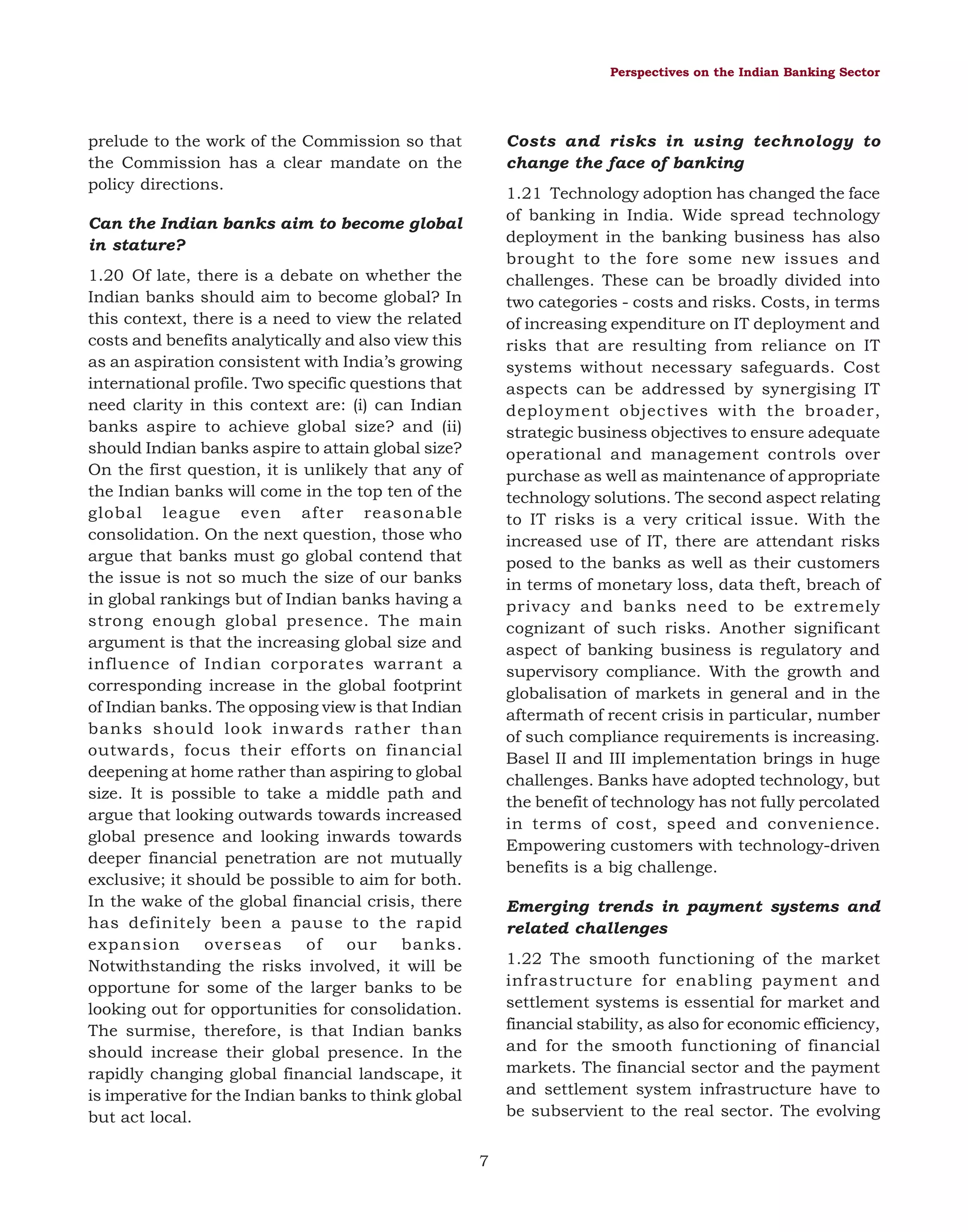 Perspectives on the Indian Banking Sector

prelude to the work of the Commission so that
the Commission has a clear mandate on the
policy directions.

Costs and risks in using technology to
change the face of banking
1.21 Technology adoption has changed the face
of banking in India. Wide spread technology
deployment in the banking business has also
brought to the fore some new issues and
challenges. These can be broadly divided into
two categories - costs and risks. Costs, in terms
of increasing expenditure on IT deployment and
risks that are resulting from reliance on IT
systems without necessary safeguards. Cost
aspects can be addressed by synergising IT
deployment objectives with the broader,
strategic business objectives to ensure adequate
operational and management controls over
purchase as well as maintenance of appropriate
technology solutions. The second aspect relating
to IT risks is a very critical issue. With the
increased use of IT, there are attendant risks
posed to the banks as well as their customers
in terms of monetary loss, data theft, breach of
privacy and banks need to be extremely
cognizant of such risks. Another significant
aspect of banking business is regulatory and
supervisory compliance. With the growth and
globalisation of markets in general and in the
aftermath of recent crisis in particular, number
of such compliance requirements is increasing.
Basel II and III implementation brings in huge
challenges. Banks have adopted technology, but
the benefit of technology has not fully percolated
in terms of cost, speed and convenience.
Empowering customers with technology-driven
benefits is a big challenge.

Can the Indian banks aim to become global
in stature?
1.20 Of late, there is a debate on whether the
Indian banks should aim to become global? In
this context, there is a need to view the related
costs and benefits analytically and also view this
as an aspiration consistent with India’s growing
international profile. Two specific questions that
need clarity in this context are: (i) can Indian
banks aspire to achieve global size? and (ii)
should Indian banks aspire to attain global size?
On the first question, it is unlikely that any of
the Indian banks will come in the top ten of the
global league even after reasonable
consolidation. On the next question, those who
argue that banks must go global contend that
the issue is not so much the size of our banks
in global rankings but of Indian banks having a
strong enough global presence. The main
argument is that the increasing global size and
influence of Indian corporates warrant a
corresponding increase in the global footprint
of Indian banks. The opposing view is that Indian
banks should look inwards rather than
outwards, focus their efforts on financial
deepening at home rather than aspiring to global
size. It is possible to take a middle path and
argue that looking outwards towards increased
global presence and looking inwards towards
deeper financial penetration are not mutually
exclusive; it should be possible to aim for both.
In the wake of the global financial crisis, there
has definitely been a pause to the rapid
expansion
overseas
of
our
banks.
Notwithstanding the risks involved, it will be
opportune for some of the larger banks to be
looking out for opportunities for consolidation.
The surmise, therefore, is that Indian banks
should increase their global presence. In the
rapidly changing global financial landscape, it
is imperative for the Indian banks to think global
but act local.

Emerging trends in payment systems and
related challenges
1.22 The smooth functioning of the market
infrastructure for enabling payment and
settlement systems is essential for market and
financial stability, as also for economic efficiency,
and for the smooth functioning of financial
markets. The financial sector and the payment
and settlement system infrastructure have to
be subservient to the real sector. The evolving
7

 