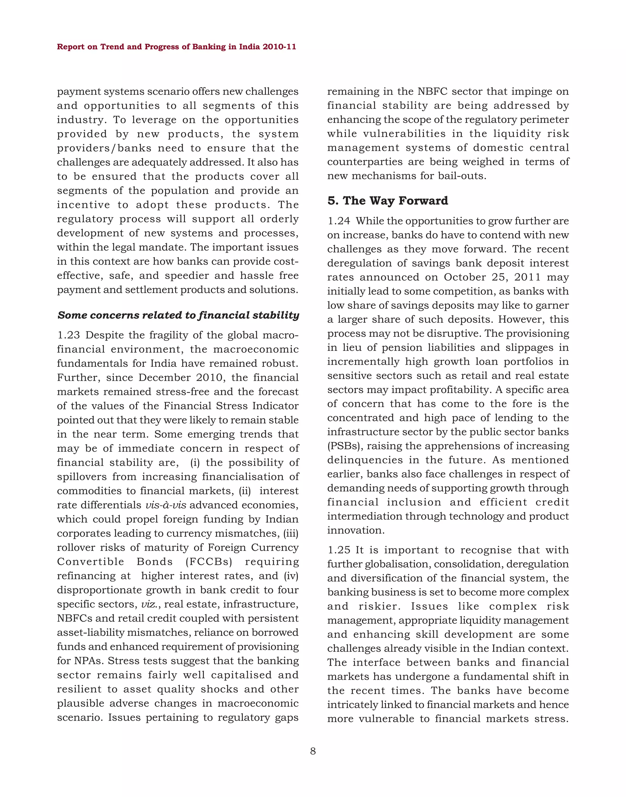 Report on Trend and Progress of Banking in India 2010-11

remaining in the NBFC sector that impinge on
financial stability are being addressed by
enhancing the scope of the regulatory perimeter
while vulnerabilities in the liquidity risk
management systems of domestic central
counterparties are being weighed in terms of
new mechanisms for bail-outs.

payment systems scenario offers new challenges
and opportunities to all segments of this
industry. To leverage on the opportunities
provided by new products, the system
providers/banks need to ensure that the
challenges are adequately addressed. It also has
to be ensured that the products cover all
segments of the population and provide an
incentive to adopt these products. The
regulatory process will support all orderly
development of new systems and processes,
within the legal mandate. The important issues
in this context are how banks can provide costeffective, safe, and speedier and hassle free
payment and settlement products and solutions.

5. The Way Forward
1.24 While the opportunities to grow further are
on increase, banks do have to contend with new
challenges as they move forward. The recent
deregulation of savings bank deposit interest
rates announced on October 25, 2011 may
initially lead to some competition, as banks with
low share of savings deposits may like to garner
a larger share of such deposits. However, this
process may not be disruptive. The provisioning
in lieu of pension liabilities and slippages in
incrementally high growth loan portfolios in
sensitive sectors such as retail and real estate
sectors may impact profitability. A specific area
of concern that has come to the fore is the
concentrated and high pace of lending to the
infrastructure sector by the public sector banks
(PSBs), raising the apprehensions of increasing
delinquencies in the future. As mentioned
earlier, banks also face challenges in respect of
demanding needs of supporting growth through
financial inclusion and efficient credit
intermediation through technology and product
innovation.

Some concerns related to financial stability
1.23 Despite the fragility of the global macrofinancial environment, the macroeconomic
fundamentals for India have remained robust.
Further, since December 2010, the financial
markets remained stress-free and the forecast
of the values of the Financial Stress Indicator
pointed out that they were likely to remain stable
in the near term. Some emerging trends that
may be of immediate concern in respect of
financial stability are, (i) the possibility of
spillovers from increasing financialisation of
commodities to financial markets, (ii) interest
rate differentials vis-à-vis advanced economies,
which could propel foreign funding by Indian
corporates leading to currency mismatches, (iii)
rollover risks of maturity of Foreign Currency
Convertible Bonds (FCCBs) requiring
refinancing at higher interest rates, and (iv)
disproportionate growth in bank credit to four
specific sectors, viz., real estate, infrastructure,
NBFCs and retail credit coupled with persistent
asset-liability mismatches, reliance on borrowed
funds and enhanced requirement of provisioning
for NPAs. Stress tests suggest that the banking
sector remains fairly well capitalised and
resilient to asset quality shocks and other
plausible adverse changes in macroeconomic
scenario. Issues pertaining to regulatory gaps

1.25 It is important to recognise that with
further globalisation, consolidation, deregulation
and diversification of the financial system, the
banking business is set to become more complex
and riskier. Issues like complex risk
management, appropriate liquidity management
and enhancing skill development are some
challenges already visible in the Indian context.
The interface between banks and financial
markets has undergone a fundamental shift in
the recent times. The banks have become
intricately linked to financial markets and hence
more vulnerable to financial markets stress.
8

 