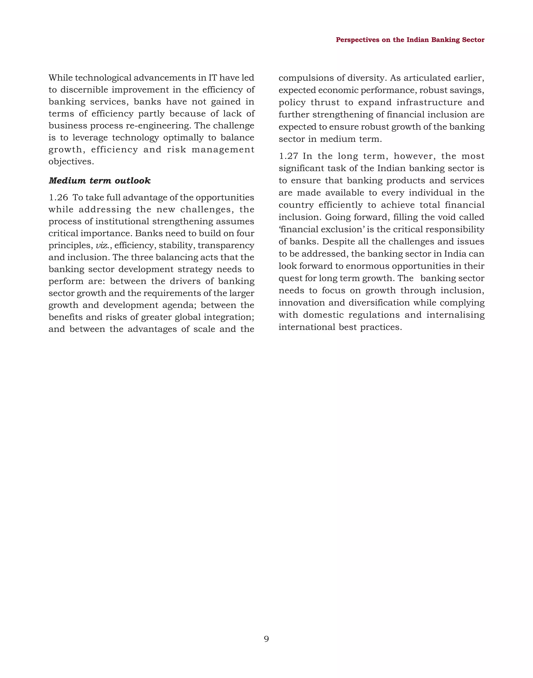 Perspectives on the Indian Banking Sector

While technological advancements in IT have led
to discernible improvement in the efficiency of
banking services, banks have not gained in
terms of efficiency partly because of lack of
business process re-engineering. The challenge
is to leverage technology optimally to balance
growth, efficiency and risk management
objectives.

compulsions of diversity. As articulated earlier,
expected economic performance, robust savings,
policy thrust to expand infrastructure and
further strengthening of financial inclusion are
expected to ensure robust growth of the banking
sector in medium term.
1.27 In the long term, however, the most
significant task of the Indian banking sector is
to ensure that banking products and services
are made available to every individual in the
country efficiently to achieve total financial
inclusion. Going forward, filling the void called
‘financial exclusion’ is the critical responsibility
of banks. Despite all the challenges and issues
to be addressed, the banking sector in India can
look forward to enormous opportunities in their
quest for long term growth. The banking sector
needs to focus on growth through inclusion,
innovation and diversification while complying
with domestic regulations and internalising
international best practices.

Medium term outlook
1.26 To take full advantage of the opportunities
while addressing the new challenges, the
process of institutional strengthening assumes
critical importance. Banks need to build on four
principles, viz., efficiency, stability, transparency
and inclusion. The three balancing acts that the
banking sector development strategy needs to
perform are: between the drivers of banking
sector growth and the requirements of the larger
growth and development agenda; between the
benefits and risks of greater global integration;
and between the advantages of scale and the

9

 