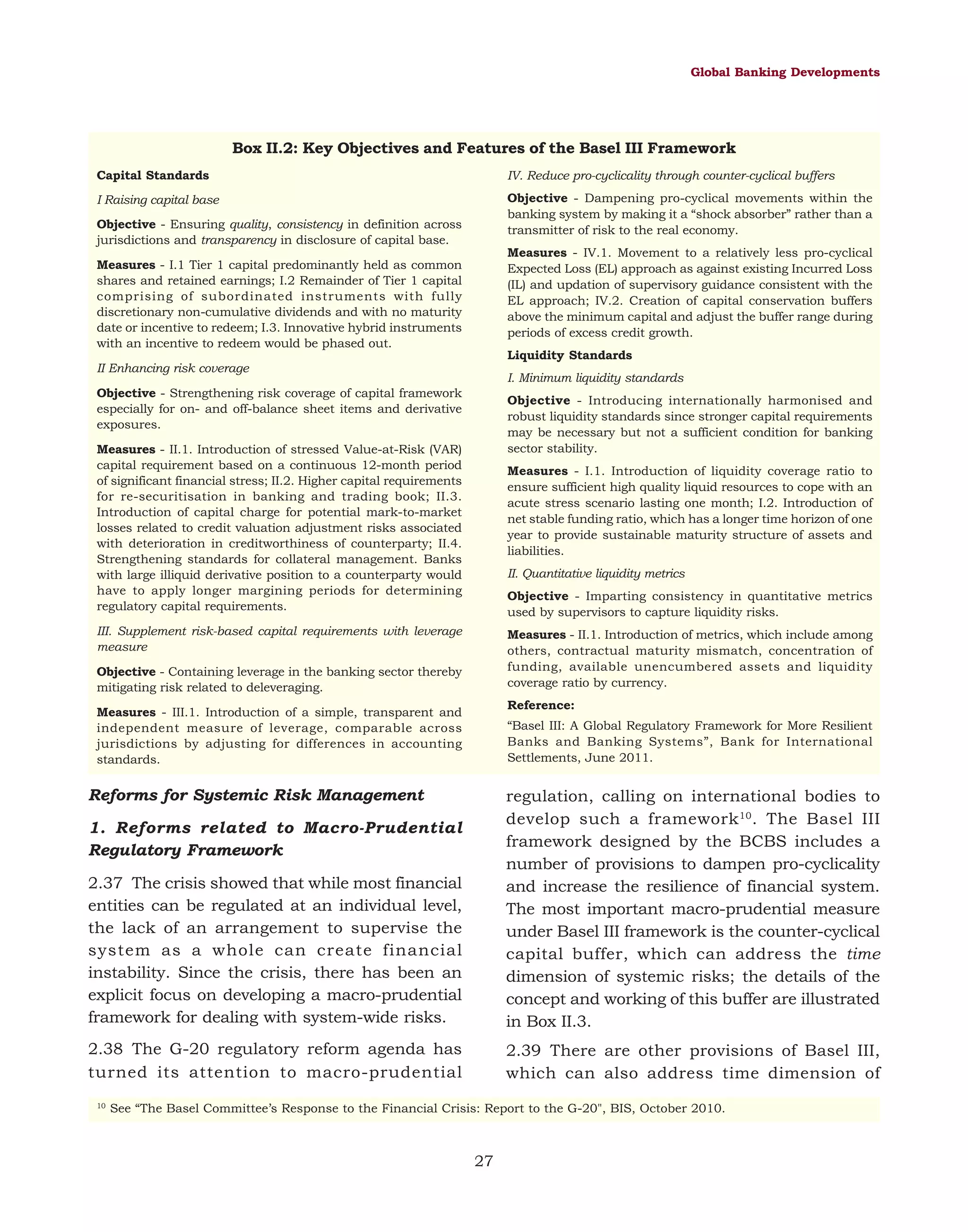 Global Banking Developments

Box II.2: Key Objectives and Features of the Basel III Framework
Capital Standards

IV. Reduce pro-cyclicality through counter-cyclical buffers

I Raising capital base

Objective - Dampening pro-cyclical movements within the
banking system by making it a “shock absorber” rather than a
transmitter of risk to the real economy.

Objective - Ensuring quality, consistency in definition across
jurisdictions and transparency in disclosure of capital base.

Measures - IV.1. Movement to a relatively less pro-cyclical
Expected Loss (EL) approach as against existing Incurred Loss
(IL) and updation of supervisory guidance consistent with the
EL approach; IV.2. Creation of capital conservation buffers
above the minimum capital and adjust the buffer range during
periods of excess credit growth.

Measures - I.1 Tier 1 capital predominantly held as common
shares and retained earnings; I.2 Remainder of Tier 1 capital
comprising of subordinated instruments with fully
discretionary non-cumulative dividends and with no maturity
date or incentive to redeem; I.3. Innovative hybrid instruments
with an incentive to redeem would be phased out.

Liquidity Standards

II Enhancing risk coverage

I. Minimum liquidity standards

Objective - Strengthening risk coverage of capital framework
especially for on- and off-balance sheet items and derivative
exposures.

Objective - Introducing internationally harmonised and
robust liquidity standards since stronger capital requirements
may be necessary but not a sufficient condition for banking
sector stability.

Measures - II.1. Introduction of stressed Value-at-Risk (VAR)
capital requirement based on a continuous 12-month period
of significant financial stress; II.2. Higher capital requirements
for re-securitisation in banking and trading book; II.3.
Introduction of capital charge for potential mark-to-market
losses related to credit valuation adjustment risks associated
with deterioration in creditworthiness of counterparty; II.4.
Strengthening standards for collateral management. Banks
with large illiquid derivative position to a counterparty would
have to apply longer margining periods for determining
regulatory capital requirements.

Measures - I.1. Introduction of liquidity coverage ratio to
ensure sufficient high quality liquid resources to cope with an
acute stress scenario lasting one month; I.2. Introduction of
net stable funding ratio, which has a longer time horizon of one
year to provide sustainable maturity structure of assets and
liabilities.
II. Quantitative liquidity metrics
Objective - Imparting consistency in quantitative metrics
used by supervisors to capture liquidity risks.

III. Supplement risk-based capital requirements with leverage
measure

Measures - II.1. Introduction of metrics, which include among
others, contractual maturity mismatch, concentration of
funding, available unencumbered assets and liquidity
coverage ratio by currency.

Objective - Containing leverage in the banking sector thereby
mitigating risk related to deleveraging.

Reference:

Measures - III.1. Introduction of a simple, transparent and
independent measure of leverage, comparable across
jurisdictions by adjusting for differences in accounting
standards.

“Basel III: A Global Regulatory Framework for More Resilient
Banks and Banking Systems”, Bank for International
Settlements, June 2011.

Reforms for Systemic Risk Management

2.37 The crisis showed that while most financial
entities can be regulated at an individual level,
the lack of an arrangement to supervise the
system as a whole can create financial
instability. Since the crisis, there has been an
explicit focus on developing a macro-prudential
framework for dealing with system-wide risks.

regulation, calling on international bodies to
develop such a framework 10. The Basel III
framework designed by the BCBS includes a
number of provisions to dampen pro-cyclicality
and increase the resilience of financial system.
The most important macro-prudential measure
under Basel III framework is the counter-cyclical
capital buffer, which can address the time
dimension of systemic risks; the details of the
concept and working of this buffer are illustrated
in Box II.3.

2.38 The G-20 regulatory reform agenda has
turned its attention to macro-prudential

2.39 There are other provisions of Basel III,
which can also address time dimension of

1. Reforms related to Macro-Prudential
Regulatory Framework

10

See “The Basel Committee’s Response to the Financial Crisis: Report to the G-20", BIS, October 2010.

27

 