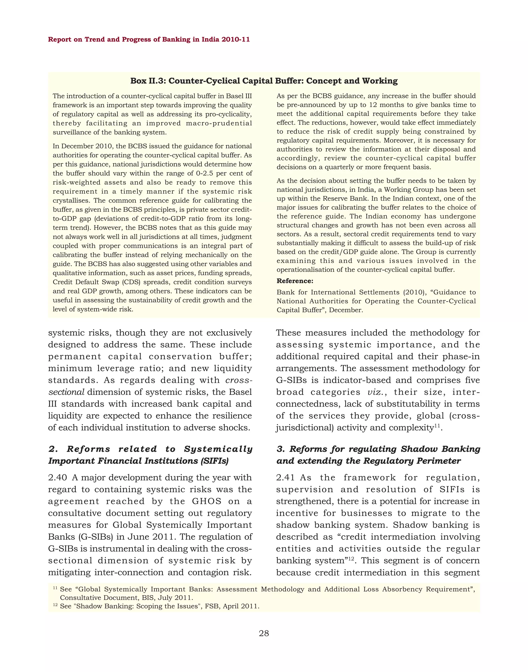 Report on Trend and Progress of Banking in India 2010-11

Box II.3: Counter-Cyclical Capital Buffer: Concept and Working
As per the BCBS guidance, any increase in the buffer should
be pre-announced by up to 12 months to give banks time to
meet the additional capital requirements before they take
effect. The reductions, however, would take effect immediately
to reduce the risk of credit supply being constrained by
regulatory capital requirements. Moreover, it is necessary for
authorities to review the information at their disposal and
accordingly, review the counter-cyclical capital buffer
decisions on a quarterly or more frequent basis.

The introduction of a counter-cyclical capital buffer in Basel III
framework is an important step towards improving the quality
of regulatory capital as well as addressing its pro-cyclicality,
thereby facilitating an improved macro-prudential
surveillance of the banking system.
In December 2010, the BCBS issued the guidance for national
authorities for operating the counter-cyclical capital buffer. As
per this guidance, national jurisdictions would determine how
the buffer should vary within the range of 0-2.5 per cent of
risk-weighted assets and also be ready to remove this
requirement in a timely manner if the systemic risk
crystallises. The common reference guide for calibrating the
buffer, as given in the BCBS principles, is private sector creditto-GDP gap (deviations of credit-to-GDP ratio from its longterm trend). However, the BCBS notes that as this guide may
not always work well in all jurisdictions at all times, judgment
coupled with proper communications is an integral part of
calibrating the buffer instead of relying mechanically on the
guide. The BCBS has also suggested using other variables and
qualitative information, such as asset prices, funding spreads,
Credit Default Swap (CDS) spreads, credit condition surveys
and real GDP growth, among others. These indicators can be
useful in assessing the sustainability of credit growth and the
level of system-wide risk.

As the decision about setting the buffer needs to be taken by
national jurisdictions, in India, a Working Group has been set
up within the Reserve Bank. In the Indian context, one of the
major issues for calibrating the buffer relates to the choice of
the reference guide. The Indian economy has undergone
structural changes and growth has not been even across all
sectors. As a result, sectoral credit requirements tend to vary
substantially making it difficult to assess the build-up of risk
based on the credit/GDP guide alone. The Group is currently
examining this and various issues involved in the
operationalisation of the counter-cyclical capital buffer.
Reference:
Bank for International Settlements (2010), “Guidance to
National Authorities for Operating the Counter-Cyclical
Capital Buffer”, December.

systemic risks, though they are not exclusively
designed to address the same. These include
permanent capital conservation buffer;
minimum leverage ratio; and new liquidity
standards. As regards dealing with crosssectional dimension of systemic risks, the Basel
III standards with increased bank capital and
liquidity are expected to enhance the resilience
of each individual institution to adverse shocks.

These measures included the methodology for
assessing systemic importance, and the
additional required capital and their phase-in
arrangements. The assessment methodology for
G-SIBs is indicator-based and comprises five
broad categories viz., their size, interconnectedness, lack of substitutability in terms
of the services they provide, global (crossjurisdictional) activity and complexity11.

2. Reforms related to Systemically
Important Financial Institutions (SIFIs)

3. Reforms for regulating Shadow Banking
and extending the Regulatory Perimeter

2.40 A major development during the year with
regard to containing systemic risks was the
agreement reached by the GHOS on a
consultative document setting out regulatory
measures for Global Systemically Important
Banks (G-SIBs) in June 2011. The regulation of
G-SIBs is instrumental in dealing with the crosssectional dimension of systemic risk by
mitigating inter-connection and contagion risk.

2.41 As the framework for regulation,
supervision and resolution of SIFIs is
strengthened, there is a potential for increase in
incentive for businesses to migrate to the
shadow banking system. Shadow banking is
described as “credit intermediation involving
entities and activities outside the regular
banking system”12. This segment is of concern
because credit intermediation in this segment

11

12

See “Global Systemically Important Banks: Assessment Methodology and Additional Loss Absorbency Requirement”,
Consultative Document, BIS, July 2011.
See "Shadow Banking: Scoping the Issues", FSB, April 2011.

28

 