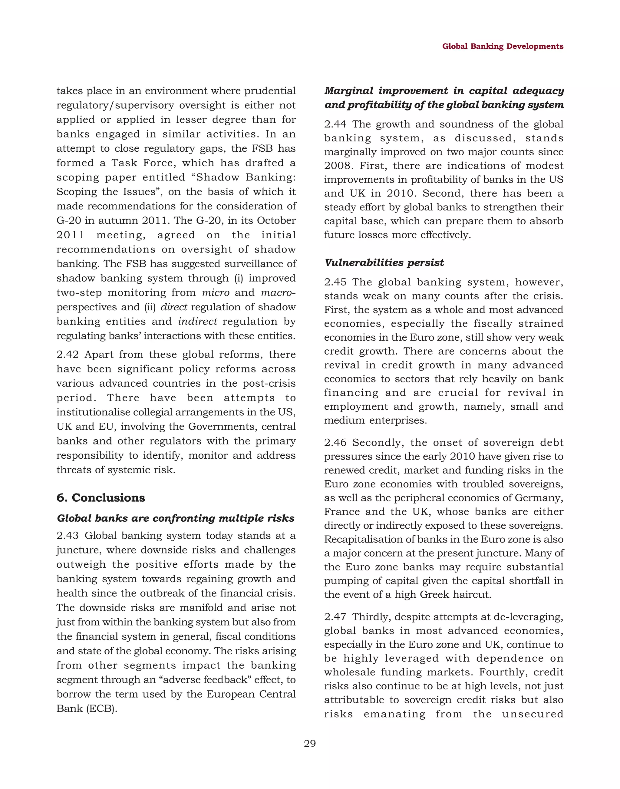 Global Banking Developments

takes place in an environment where prudential
regulatory/supervisory oversight is either not
applied or applied in lesser degree than for
banks engaged in similar activities. In an
attempt to close regulatory gaps, the FSB has
formed a Task Force, which has drafted a
scoping paper entitled “Shadow Banking:
Scoping the Issues”, on the basis of which it
made recommendations for the consideration of
G-20 in autumn 2011. The G-20, in its October
2011 meeting, agreed on the initial
recommendations on oversight of shadow
banking. The FSB has suggested surveillance of
shadow banking system through (i) improved
two-step monitoring from micro and macroperspectives and (ii) direct regulation of shadow
banking entities and indirect regulation by
regulating banks’ interactions with these entities.

Marginal improvement in capital adequacy
and profitability of the global banking system
2.44 The growth and soundness of the global
banking system, as discussed, stands
marginally improved on two major counts since
2008. First, there are indications of modest
improvements in profitability of banks in the US
and UK in 2010. Second, there has been a
steady effort by global banks to strengthen their
capital base, which can prepare them to absorb
future losses more effectively.
Vulnerabilities persist
2.45 The global banking system, however,
stands weak on many counts after the crisis.
First, the system as a whole and most advanced
economies, especially the fiscally strained
economies in the Euro zone, still show very weak
credit growth. There are concerns about the
revival in credit growth in many advanced
economies to sectors that rely heavily on bank
financing and are crucial for revival in
employment and growth, namely, small and
medium enterprises.

2.42 Apart from these global reforms, there
have been significant policy reforms across
various advanced countries in the post-crisis
period. There have been attempts to
institutionalise collegial arrangements in the US,
UK and EU, involving the Governments, central
banks and other regulators with the primary
responsibility to identify, monitor and address
threats of systemic risk.

2.46 Secondly, the onset of sovereign debt
pressures since the early 2010 have given rise to
renewed credit, market and funding risks in the
Euro zone economies with troubled sovereigns,
as well as the peripheral economies of Germany,
France and the UK, whose banks are either
directly or indirectly exposed to these sovereigns.
Recapitalisation of banks in the Euro zone is also
a major concern at the present juncture. Many of
the Euro zone banks may require substantial
pumping of capital given the capital shortfall in
the event of a high Greek haircut.

6. Conclusions
Global banks are confronting multiple risks
2.43 Global banking system today stands at a
juncture, where downside risks and challenges
outweigh the positive efforts made by the
banking system towards regaining growth and
health since the outbreak of the financial crisis.
The downside risks are manifold and arise not
just from within the banking system but also from
the financial system in general, fiscal conditions
and state of the global economy. The risks arising
from other segments impact the banking
segment through an “adverse feedback” effect, to
borrow the term used by the European Central
Bank (ECB).

2.47 Thirdly, despite attempts at de-leveraging,
global banks in most advanced economies,
especially in the Euro zone and UK, continue to
be highly leveraged with dependence on
wholesale funding markets. Fourthly, credit
risks also continue to be at high levels, not just
attributable to sovereign credit risks but also
risks emanating from the unsecured
29

 