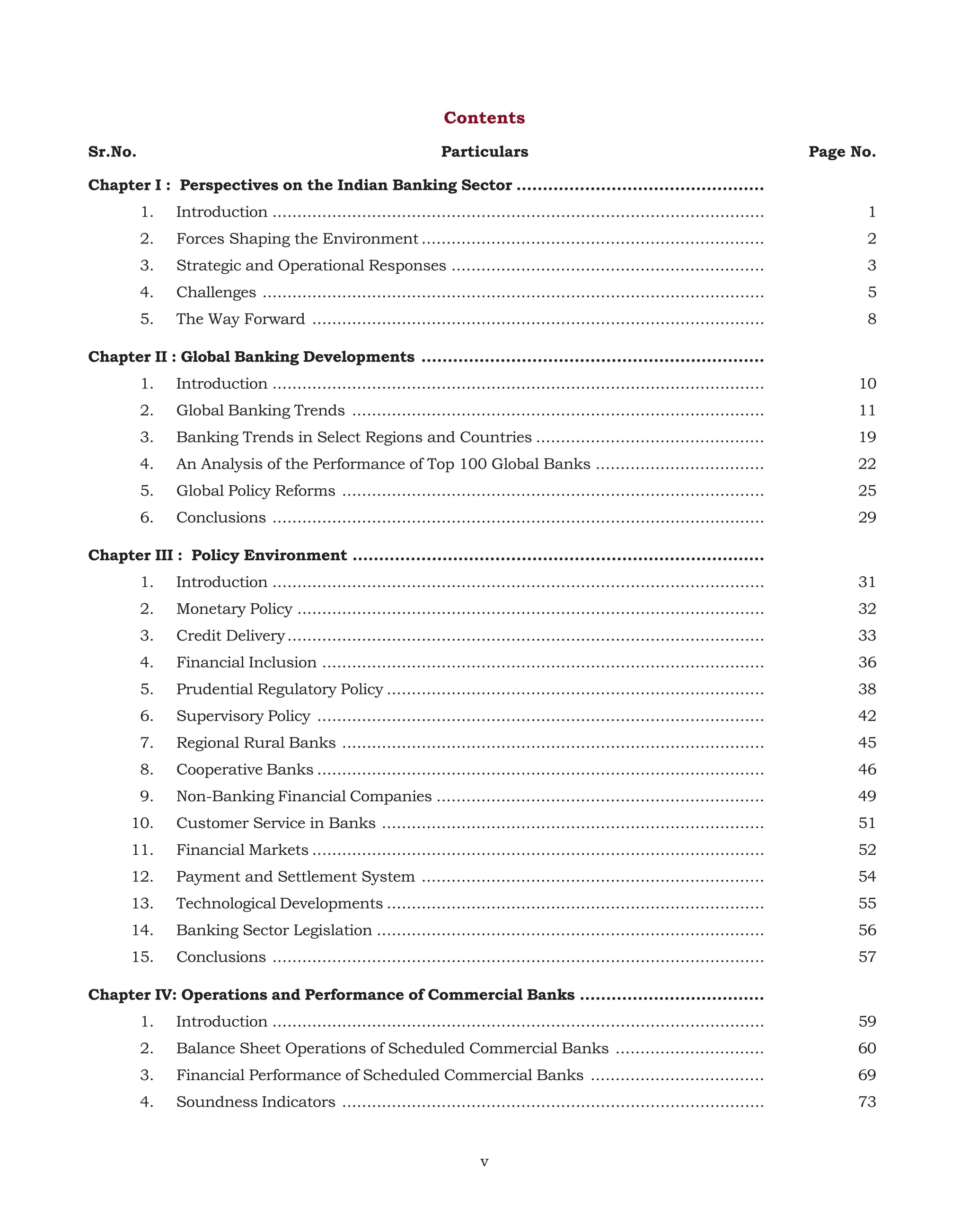 Contents
Sr.No.

Particulars

Page No.

Chapter I : Perspectives on the Indian Banking Sector ...............................................
1.

Introduction ...................................................................................................

1

2.

Forces Shaping the Environment .....................................................................

2

3.

Strategic and Operational Responses ...............................................................

3

4.

Challenges .....................................................................................................

5

5.

The Way Forward ...........................................................................................

8

Chapter II : Global Banking Developments .................................................................
1.

Introduction ...................................................................................................

10

2.

Global Banking Trends ...................................................................................

11

3.

Banking Trends in Select Regions and Countries ..............................................

19

4.

An Analysis of the Performance of Top 100 Global Banks ..................................

22

5.

Global Policy Reforms .....................................................................................

25

6.

Conclusions ...................................................................................................

29

Chapter III : Policy Environment ..............................................................................
1.

Introduction ...................................................................................................

31

2.

Monetary Policy ..............................................................................................

32

3.

Credit Delivery ................................................................................................

33

4.

Financial Inclusion .........................................................................................

36

5.

Prudential Regulatory Policy ............................................................................

38

6.

Supervisory Policy ..........................................................................................

42

7.

Regional Rural Banks .....................................................................................

45

8.

Cooperative Banks ..........................................................................................

46

9.

Non-Banking Financial Companies ..................................................................

49

10.

Customer Service in Banks .............................................................................

51

11.

Financial Markets ...........................................................................................

52

12.

Payment and Settlement System .....................................................................

54

13.

Technological Developments ............................................................................

55

14.

Banking Sector Legislation ..............................................................................

56

15.

Conclusions ...................................................................................................

57

Chapter IV: Operations and Performance of Commercial Banks ...................................
1.

Introduction ...................................................................................................

59

2.

Balance Sheet Operations of Scheduled Commercial Banks ..............................

60

3.

Financial Performance of Scheduled Commercial Banks ...................................

69

4.

Soundness Indicators .....................................................................................

73

v

 