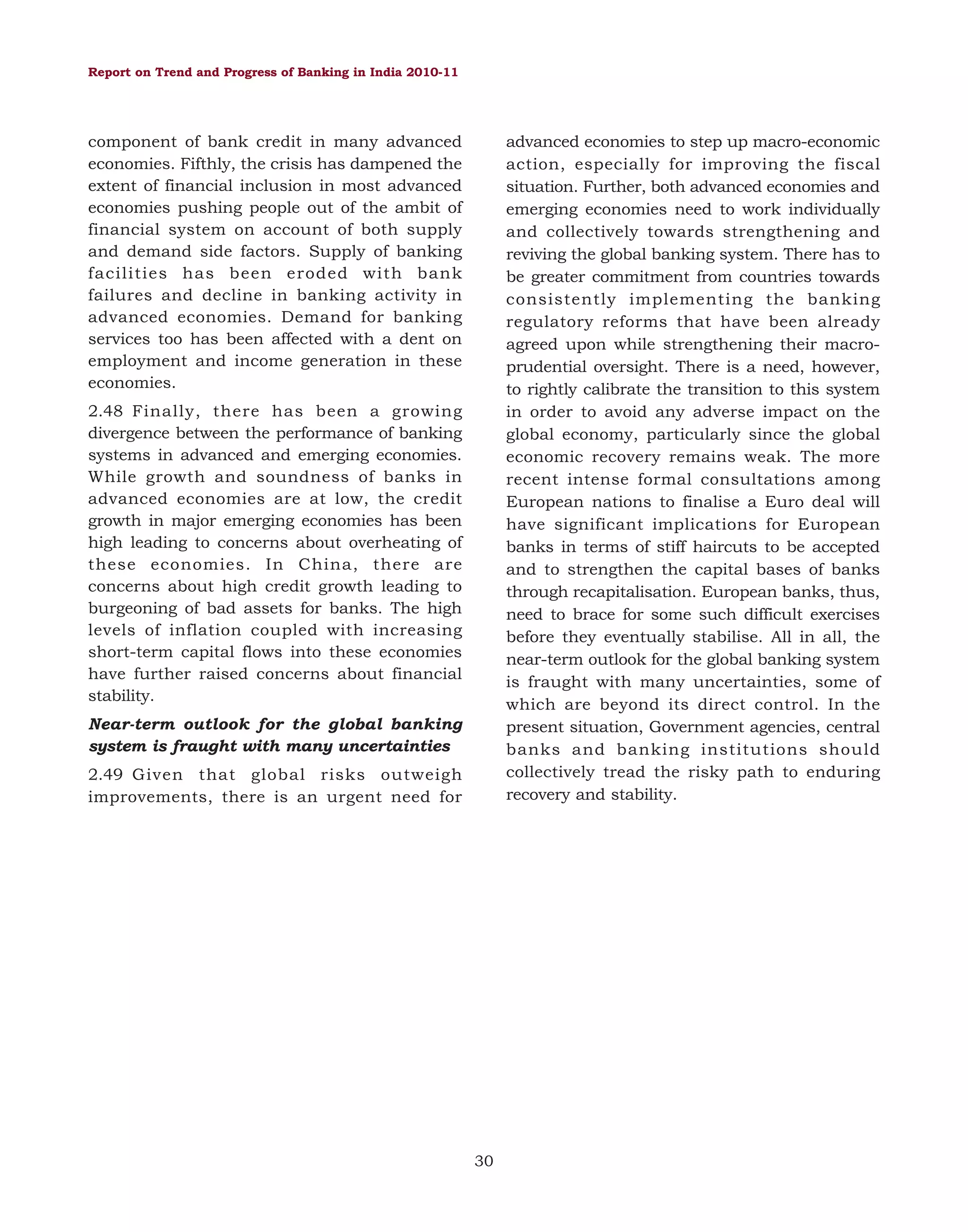Report on Trend and Progress of Banking in India 2010-11

component of bank credit in many advanced
economies. Fifthly, the crisis has dampened the
extent of financial inclusion in most advanced
economies pushing people out of the ambit of
financial system on account of both supply
and demand side factors. Supply of banking
facilities has been eroded with bank
failures and decline in banking activity in
advanced economies. Demand for banking
services too has been affected with a dent on
employment and income generation in these
economies.

advanced economies to step up macro-economic
action, especially for improving the fiscal
situation. Further, both advanced economies and
emerging economies need to work individually
and collectively towards strengthening and
reviving the global banking system. There has to
be greater commitment from countries towards
consistently implementing the banking
regulatory reforms that have been already
agreed upon while strengthening their macroprudential oversight. There is a need, however,
to rightly calibrate the transition to this system
in order to avoid any adverse impact on the
global economy, particularly since the global
economic recovery remains weak. The more
recent intense formal consultations among
European nations to finalise a Euro deal will
have significant implications for European
banks in terms of stiff haircuts to be accepted
and to strengthen the capital bases of banks
through recapitalisation. European banks, thus,
need to brace for some such difficult exercises
before they eventually stabilise. All in all, the
near-term outlook for the global banking system
is fraught with many uncertainties, some of
which are beyond its direct control. In the
present situation, Government agencies, central
banks and banking institutions should
collectively tread the risky path to enduring
recovery and stability.

2.48 Finally, there has been a growing
divergence between the performance of banking
systems in advanced and emerging economies.
While growth and soundness of banks in
advanced economies are at low, the credit
growth in major emerging economies has been
high leading to concerns about overheating of
these economies. In China, there are
concerns about high credit growth leading to
burgeoning of bad assets for banks. The high
levels of inflation coupled with increasing
short-term capital flows into these economies
have further raised concerns about financial
stability.
Near-term outlook for the global banking
system is fraught with many uncertainties
2.49 Given that global risks outweigh
improvements, there is an urgent need for

30

 