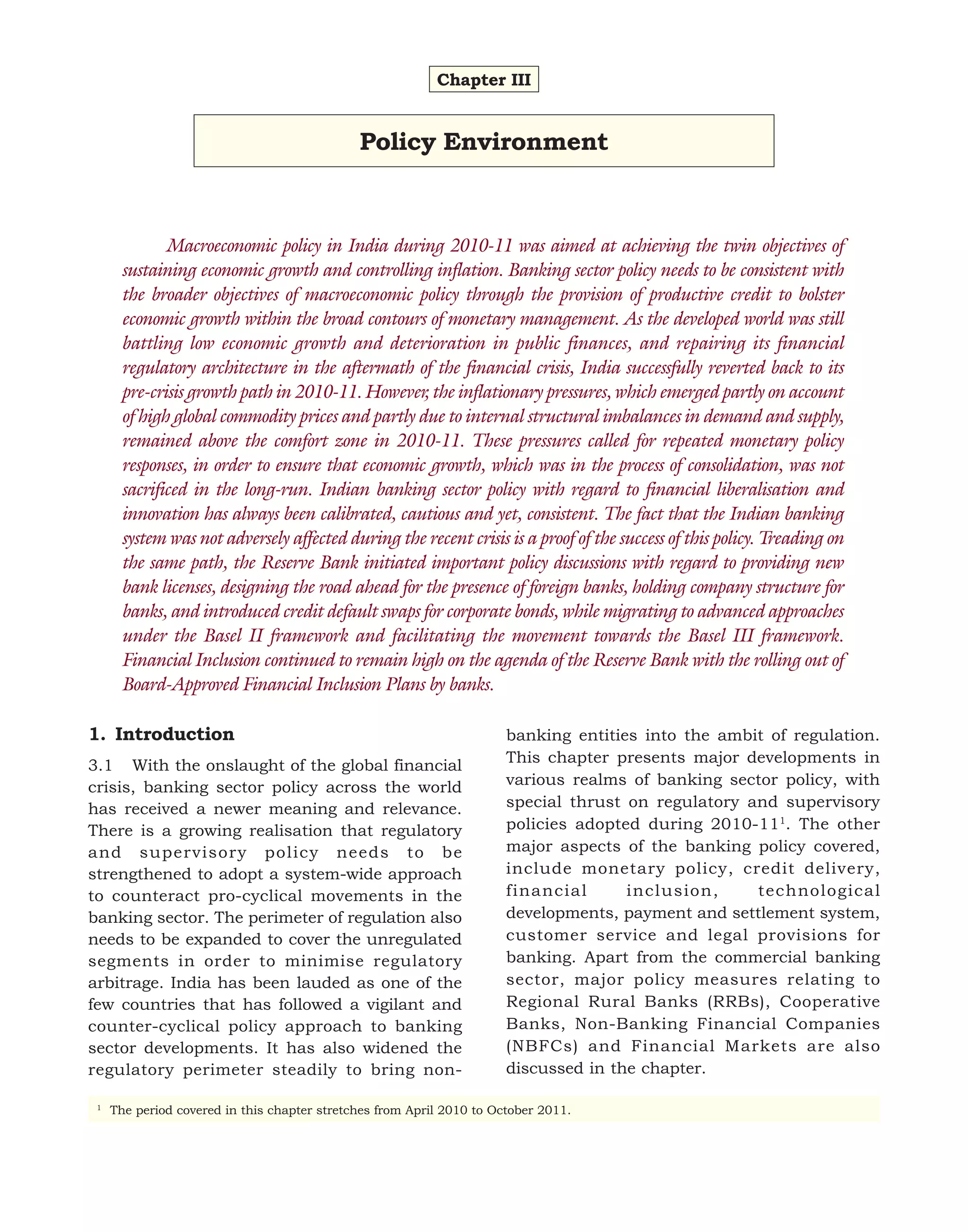 Chapter III

Policy Environment

Macroeconomic policy in India during 2010-11 was aimed at achieving the twin objectives of
sustaining economic growth and controlling inflation. Banking sector policy needs to be consistent with
the broader objectives of macroeconomic policy through the provision of productive credit to bolster
economic growth within the broad contours of monetary management. As the developed world was still
battling low economic growth and deterioration in public finances, and repairing its financial
regulatory architecture in the aftermath of the financial crisis, India successfully reverted back to its
pre-crisis growth path in 2010-11. However, the inflationary pressures, which emerged partly on account
of high global commodity prices and partly due to internal structural imbalances in demand and supply,
remained above the comfort zone in 2010-11. These pressures called for repeated monetary policy
responses, in order to ensure that economic growth, which was in the process of consolidation, was not
sacrificed in the long-run. Indian banking sector policy with regard to financial liberalisation and
innovation has always been calibrated, cautious and yet, consistent. The fact that the Indian banking
system was not adversely affected during the recent crisis is a proof of the success of this policy. Treading on
the same path, the Reserve Bank initiated important policy discussions with regard to providing new
bank licenses, designing the road ahead for the presence of foreign banks, holding company structure for
banks, and introduced credit default swaps for corporate bonds, while migrating to advanced approaches
under the Basel II framework and facilitating the movement towards the Basel III framework.
Financial Inclusion continued to remain high on the agenda of the Reserve Bank with the rolling out of
Board-Approved Financial Inclusion Plans by banks.
1. Introduction
3.1 With the onslaught of the global financial
crisis, banking sector policy across the world
has received a newer meaning and relevance.
There is a growing realisation that regulatory
and supervisory policy needs to be
strengthened to adopt a system-wide approach
to counteract pro-cyclical movements in the
banking sector. The perimeter of regulation also
needs to be expanded to cover the unregulated
segments in order to minimise regulatory
arbitrage. India has been lauded as one of the
few countries that has followed a vigilant and
counter-cyclical policy approach to banking
sector developments. It has also widened the
regulatory perimeter steadily to bring non1

banking entities into the ambit of regulation.
This chapter presents major developments in
various realms of banking sector policy, with
special thrust on regulatory and supervisory
policies adopted during 2010-111. The other
major aspects of the banking policy covered,
include monetary policy, credit delivery,
financial
inclusion,
technological
developments, payment and settlement system,
customer service and legal provisions for
banking. Apart from the commercial banking
sector, major policy measures relating to
Regional Rural Banks (RRBs), Cooperative
Banks, Non-Banking Financial Companies
(NBFCs) and Financial Markets are also
discussed in the chapter.

The period covered in this chapter stretches from April 2010 to October 2011.

 
