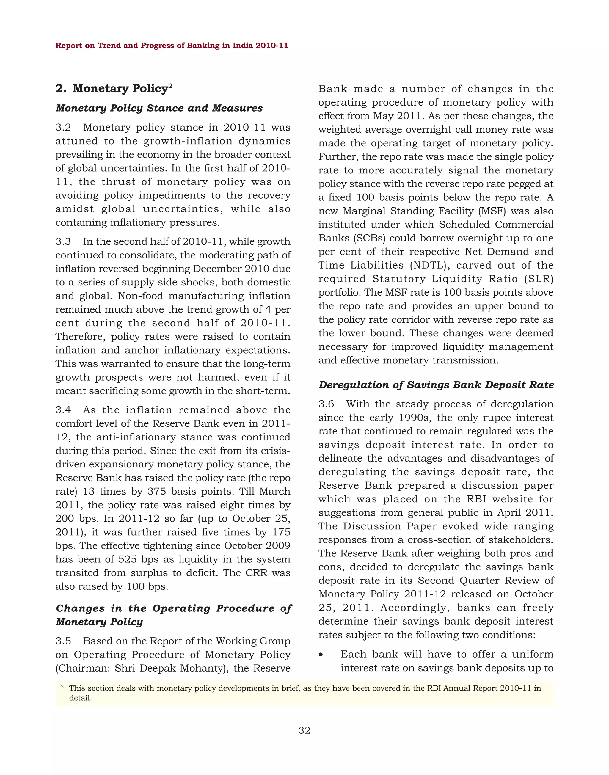 Report on Trend and Progress of Banking in India 2010-11

2. Monetary Policy2

Bank made a number of changes in the
operating procedure of monetary policy with
effect from May 2011. As per these changes, the
weighted average overnight call money rate was
made the operating target of monetary policy.
Further, the repo rate was made the single policy
rate to more accurately signal the monetary
policy stance with the reverse repo rate pegged at
a fixed 100 basis points below the repo rate. A
new Marginal Standing Facility (MSF) was also
instituted under which Scheduled Commercial
Banks (SCBs) could borrow overnight up to one
per cent of their respective Net Demand and
Time Liabilities (NDTL), carved out of the
required Statutory Liquidity Ratio (SLR)
portfolio. The MSF rate is 100 basis points above
the repo rate and provides an upper bound to
the policy rate corridor with reverse repo rate as
the lower bound. These changes were deemed
necessary for improved liquidity management
and effective monetary transmission.

Monetary Policy Stance and Measures
3.2 Monetary policy stance in 2010-11 was
attuned to the growth-inflation dynamics
prevailing in the economy in the broader context
of global uncertainties. In the first half of 201011, the thrust of monetary policy was on
avoiding policy impediments to the recovery
amidst global uncertainties, while also
containing inflationary pressures.
3.3 In the second half of 2010-11, while growth
continued to consolidate, the moderating path of
inflation reversed beginning December 2010 due
to a series of supply side shocks, both domestic
and global. Non-food manufacturing inflation
remained much above the trend growth of 4 per
cent during the second half of 2010-11.
Therefore, policy rates were raised to contain
inflation and anchor inflationary expectations.
This was warranted to ensure that the long-term
growth prospects were not harmed, even if it
meant sacrificing some growth in the short-term.

Deregulation of Savings Bank Deposit Rate
3.6 With the steady process of deregulation
since the early 1990s, the only rupee interest
rate that continued to remain regulated was the
savings deposit interest rate. In order to
delineate the advantages and disadvantages of
deregulating the savings deposit rate, the
Reserve Bank prepared a discussion paper
which was placed on the RBI website for
suggestions from general public in April 2011.
The Discussion Paper evoked wide ranging
responses from a cross-section of stakeholders.
The Reserve Bank after weighing both pros and
cons, decided to deregulate the savings bank
deposit rate in its Second Quarter Review of
Monetary Policy 2011-12 released on October
25, 2011. Accordingly, banks can freely
determine their savings bank deposit interest
rates subject to the following two conditions:

3.4 As the inflation remained above the
comfort level of the Reserve Bank even in 201112, the anti-inflationary stance was continued
during this period. Since the exit from its crisisdriven expansionary monetary policy stance, the
Reserve Bank has raised the policy rate (the repo
rate) 13 times by 375 basis points. Till March
2011, the policy rate was raised eight times by
200 bps. In 2011-12 so far (up to October 25,
2011), it was further raised five times by 175
bps. The effective tightening since October 2009
has been of 525 bps as liquidity in the system
transited from surplus to deficit. The CRR was
also raised by 100 bps.
Changes in the Operating Procedure of
Monetary Policy
3.5 Based on the Report of the Working Group
on Operating Procedure of Monetary Policy
(Chairman: Shri Deepak Mohanty), the Reserve
2

•

Each bank will have to offer a uniform
interest rate on savings bank deposits up to

This section deals with monetary policy developments in brief, as they have been covered in the RBI Annual Report 2010-11 in
detail.

32

 