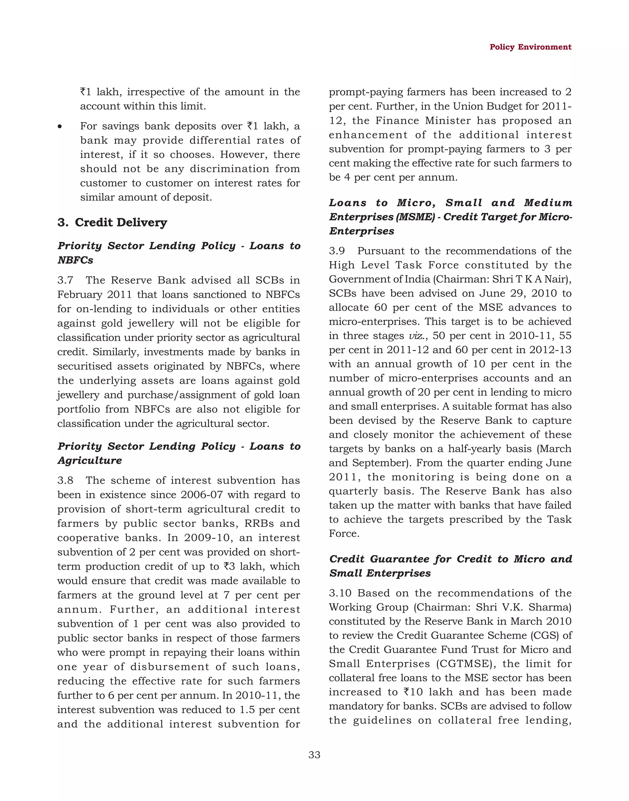 Policy Environment

`1 lakh, irrespective of the amount in the
account within this limit.
•

prompt-paying farmers has been increased to 2
per cent. Further, in the Union Budget for 201112, the Finance Minister has proposed an
enhancement of the additional interest
subvention for prompt-paying farmers to 3 per
cent making the effective rate for such farmers to
be 4 per cent per annum.

For savings bank deposits over `1 lakh, a
bank may provide differential rates of
interest, if it so chooses. However, there
should not be any discrimination from
customer to customer on interest rates for
similar amount of deposit.

Loans to Micro, Small and Medium
Enterprises (MSME) - Credit Target for MicroEnterprises

3. Credit Delivery
Priority Sector Lending Policy - Loans to
NBFCs

3.9 Pursuant to the recommendations of the
High Level Task Force constituted by the
Government of India (Chairman: Shri T K A Nair),
SCBs have been advised on June 29, 2010 to
allocate 60 per cent of the MSE advances to
micro-enterprises. This target is to be achieved
in three stages viz., 50 per cent in 2010-11, 55
per cent in 2011-12 and 60 per cent in 2012-13
with an annual growth of 10 per cent in the
number of micro-enterprises accounts and an
annual growth of 20 per cent in lending to micro
and small enterprises. A suitable format has also
been devised by the Reserve Bank to capture
and closely monitor the achievement of these
targets by banks on a half-yearly basis (March
and September). From the quarter ending June
2011, the monitoring is being done on a
quarterly basis. The Reserve Bank has also
taken up the matter with banks that have failed
to achieve the targets prescribed by the Task
Force.

3.7 The Reserve Bank advised all SCBs in
February 2011 that loans sanctioned to NBFCs
for on-lending to individuals or other entities
against gold jewellery will not be eligible for
classification under priority sector as agricultural
credit. Similarly, investments made by banks in
securitised assets originated by NBFCs, where
the underlying assets are loans against gold
jewellery and purchase/assignment of gold loan
portfolio from NBFCs are also not eligible for
classification under the agricultural sector.
Priority Sector Lending Policy - Loans to
Agriculture
3.8 The scheme of interest subvention has
been in existence since 2006-07 with regard to
provision of short-term agricultural credit to
farmers by public sector banks, RRBs and
cooperative banks. In 2009-10, an interest
subvention of 2 per cent was provided on shortterm production credit of up to `3 lakh, which
would ensure that credit was made available to
farmers at the ground level at 7 per cent per
annum. Further, an additional interest
subvention of 1 per cent was also provided to
public sector banks in respect of those farmers
who were prompt in repaying their loans within
one year of disbursement of such loans,
reducing the effective rate for such farmers
further to 6 per cent per annum. In 2010-11, the
interest subvention was reduced to 1.5 per cent
and the additional interest subvention for

Credit Guarantee for Credit to Micro and
Small Enterprises
3.10 Based on the recommendations of the
Working Group (Chairman: Shri V.K. Sharma)
constituted by the Reserve Bank in March 2010
to review the Credit Guarantee Scheme (CGS) of
the Credit Guarantee Fund Trust for Micro and
Small Enterprises (CGTMSE), the limit for
collateral free loans to the MSE sector has been
increased to `10 lakh and has been made
mandatory for banks. SCBs are advised to follow
the guidelines on collateral free lending,
33

 