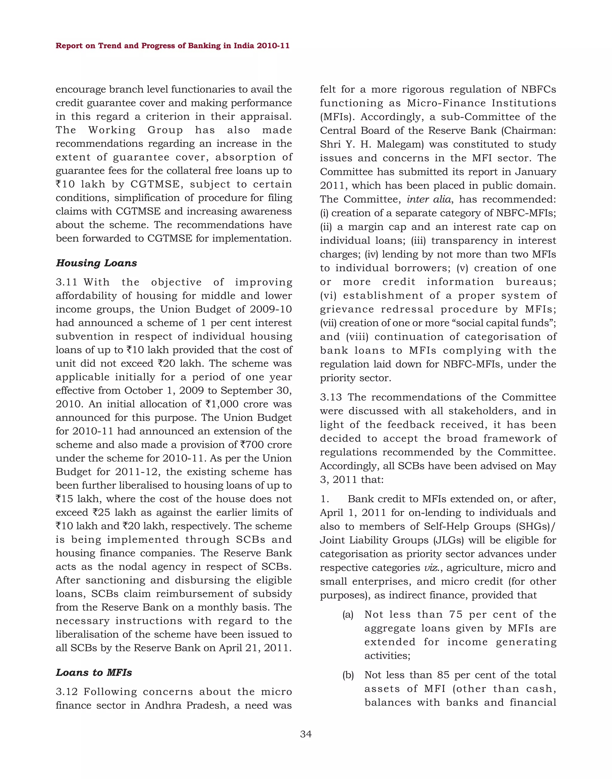 Report on Trend and Progress of Banking in India 2010-11

encourage branch level functionaries to avail the
credit guarantee cover and making performance
in this regard a criterion in their appraisal.
The Working Group has also made
recommendations regarding an increase in the
extent of guarantee cover, absorption of
guarantee fees for the collateral free loans up to
`10 lakh by CGTMSE, subject to certain
conditions, simplification of procedure for filing
claims with CGTMSE and increasing awareness
about the scheme. The recommendations have
been forwarded to CGTMSE for implementation.

felt for a more rigorous regulation of NBFCs
functioning as Micro-Finance Institutions
(MFIs). Accordingly, a sub-Committee of the
Central Board of the Reserve Bank (Chairman:
Shri Y. H. Malegam) was constituted to study
issues and concerns in the MFI sector. The
Committee has submitted its report in January
2011, which has been placed in public domain.
The Committee, inter alia, has recommended:
(i) creation of a separate category of NBFC-MFIs;
(ii) a margin cap and an interest rate cap on
individual loans; (iii) transparency in interest
charges; (iv) lending by not more than two MFIs
to individual borrowers; (v) creation of one
or more credit information bureaus;
(vi) establishment of a proper system of
grievance redressal procedure by MFIs;
(vii) creation of one or more “social capital funds”;
and (viii) continuation of categorisation of
bank loans to MFIs complying with the
regulation laid down for NBFC-MFIs, under the
priority sector.

Housing Loans
3.11 With the objective of improving
affordability of housing for middle and lower
income groups, the Union Budget of 2009-10
had announced a scheme of 1 per cent interest
subvention in respect of individual housing
loans of up to `10 lakh provided that the cost of
unit did not exceed `20 lakh. The scheme was
applicable initially for a period of one year
effective from October 1, 2009 to September 30,
2010. An initial allocation of `1,000 crore was
announced for this purpose. The Union Budget
for 2010-11 had announced an extension of the
scheme and also made a provision of `700 crore
under the scheme for 2010-11. As per the Union
Budget for 2011-12, the existing scheme has
been further liberalised to housing loans of up to
`15 lakh, where the cost of the house does not
exceed `25 lakh as against the earlier limits of
`10 lakh and `20 lakh, respectively. The scheme
is being implemented through SCBs and
housing finance companies. The Reserve Bank
acts as the nodal agency in respect of SCBs.
After sanctioning and disbursing the eligible
loans, SCBs claim reimbursement of subsidy
from the Reserve Bank on a monthly basis. The
necessary instructions with regard to the
liberalisation of the scheme have been issued to
all SCBs by the Reserve Bank on April 21, 2011.

3.13 The recommendations of the Committee
were discussed with all stakeholders, and in
light of the feedback received, it has been
decided to accept the broad framework of
regulations recommended by the Committee.
Accordingly, all SCBs have been advised on May
3, 2011 that:
1.
Bank credit to MFIs extended on, or after,
April 1, 2011 for on-lending to individuals and
also to members of Self-Help Groups (SHGs)/
Joint Liability Groups (JLGs) will be eligible for
categorisation as priority sector advances under
respective categories viz., agriculture, micro and
small enterprises, and micro credit (for other
purposes), as indirect finance, provided that
(a)

Loans to MFIs

Not less than 75 per cent of the
aggregate loans given by MFIs are
extended for income generating
activities;

(b) Not less than 85 per cent of the total
assets of MFI (other than cash,
balances with banks and financial

3.12 Following concerns about the micro
finance sector in Andhra Pradesh, a need was
34

 