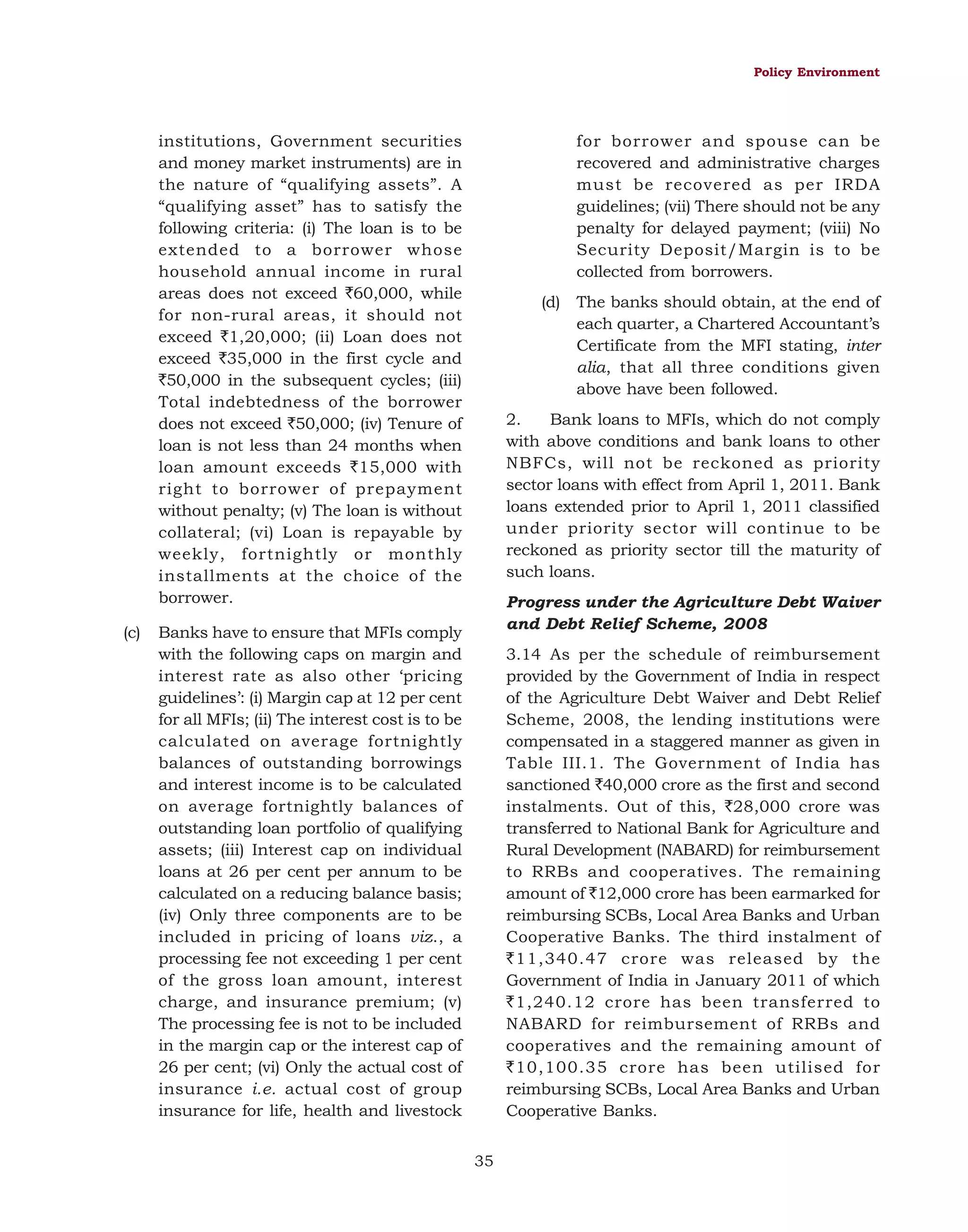Policy Environment

for borrower and spouse can be
recovered and administrative charges
must be recovered as per IRDA
guidelines; (vii) There should not be any
penalty for delayed payment; (viii) No
Security Deposit/Margin is to be
collected from borrowers.

institutions, Government securities
and money market instruments) are in
the nature of “qualifying assets”. A
“qualifying asset” has to satisfy the
following criteria: (i) The loan is to be
extended to a borrower whose
household annual income in rural
areas does not exceed `60,000, while
for non-rural areas, it should not
exceed `1,20,000; (ii) Loan does not
exceed `35,000 in the first cycle and
`50,000 in the subsequent cycles; (iii)
Total indebtedness of the borrower
does not exceed `50,000; (iv) Tenure of
loan is not less than 24 months when
loan amount exceeds `15,000 with
right to borrower of prepayment
without penalty; (v) The loan is without
collateral; (vi) Loan is repayable by
weekly, fortnightly or monthly
installments at the choice of the
borrower.
(c)

(d) The banks should obtain, at the end of
each quarter, a Chartered Accountant’s
Certificate from the MFI stating, inter
alia, that all three conditions given
above have been followed.
2.
Bank loans to MFIs, which do not comply
with above conditions and bank loans to other
NBFCs, will not be reckoned as priority
sector loans with effect from April 1, 2011. Bank
loans extended prior to April 1, 2011 classified
under priority sector will continue to be
reckoned as priority sector till the maturity of
such loans.
Progress under the Agriculture Debt Waiver
and Debt Relief Scheme, 2008

Banks have to ensure that MFIs comply
with the following caps on margin and
interest rate as also other ‘pricing
guidelines’: (i) Margin cap at 12 per cent
for all MFIs; (ii) The interest cost is to be
calculated on average fortnightly
balances of outstanding borrowings
and interest income is to be calculated
on average fortnightly balances of
outstanding loan portfolio of qualifying
assets; (iii) Interest cap on individual
loans at 26 per cent per annum to be
calculated on a reducing balance basis;
(iv) Only three components are to be
included in pricing of loans viz., a
processing fee not exceeding 1 per cent
of the gross loan amount, interest
charge, and insurance premium; (v)
The processing fee is not to be included
in the margin cap or the interest cap of
26 per cent; (vi) Only the actual cost of
insurance i.e. actual cost of group
insurance for life, health and livestock

3.14 As per the schedule of reimbursement
provided by the Government of India in respect
of the Agriculture Debt Waiver and Debt Relief
Scheme, 2008, the lending institutions were
compensated in a staggered manner as given in
Table III.1. The Government of India has
sanctioned `40,000 crore as the first and second
instalments. Out of this, `28,000 crore was
transferred to National Bank for Agriculture and
Rural Development (NABARD) for reimbursement
to RRBs and cooperatives. The remaining
amount of `12,000 crore has been earmarked for
reimbursing SCBs, Local Area Banks and Urban
Cooperative Banks. The third instalment of
`11,340.47 crore was released by the
Government of India in January 2011 of which
`1,240.12 crore has been transferred to
NABARD for reimbursement of RRBs and
cooperatives and the remaining amount of
`10,100.35 crore has been utilised for
reimbursing SCBs, Local Area Banks and Urban
Cooperative Banks.
35

 