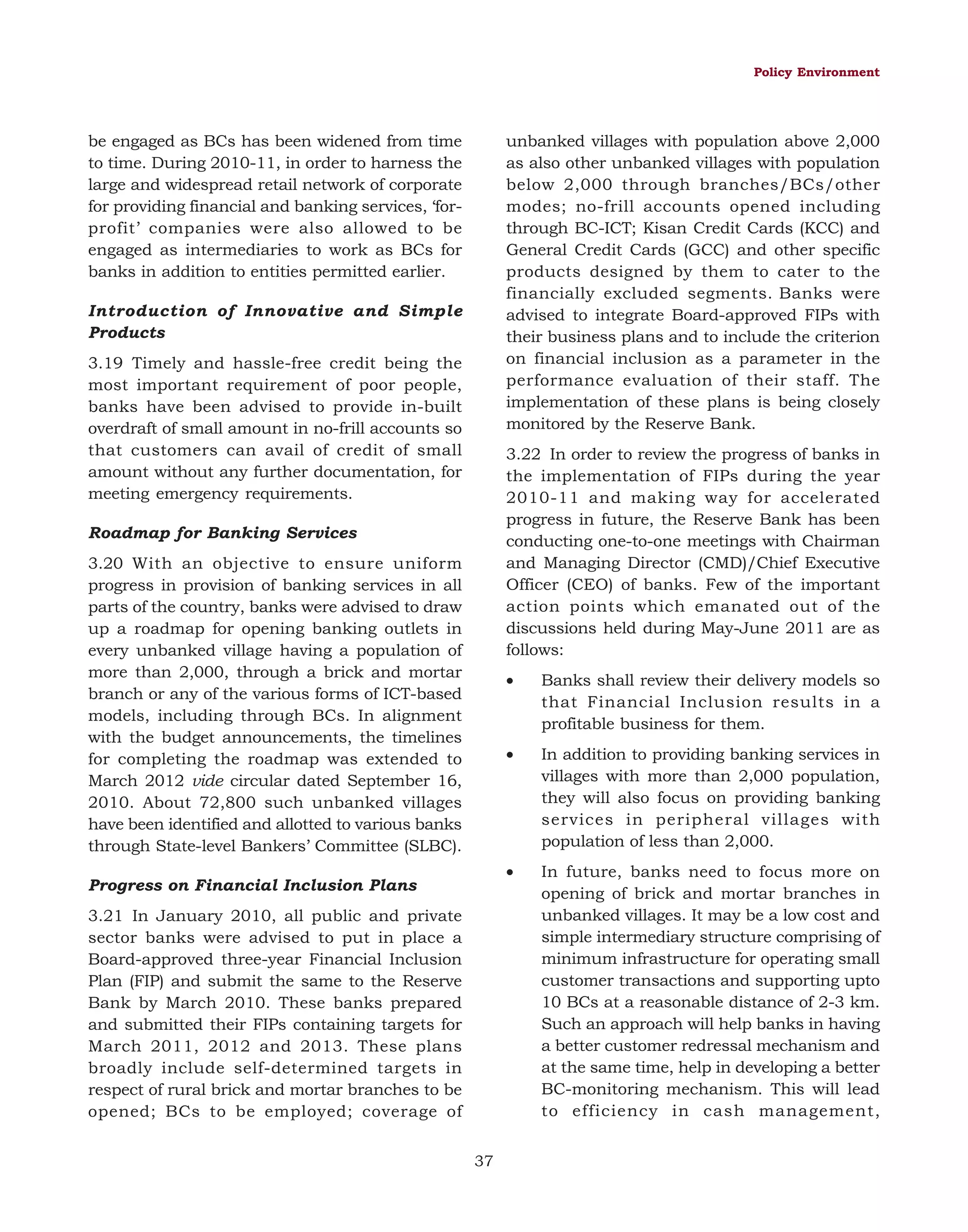 Policy Environment

unbanked villages with population above 2,000
as also other unbanked villages with population
below 2,000 through branches/BCs/other
modes; no-frill accounts opened including
through BC-ICT; Kisan Credit Cards (KCC) and
General Credit Cards (GCC) and other specific
products designed by them to cater to the
financially excluded segments. Banks were
advised to integrate Board-approved FIPs with
their business plans and to include the criterion
on financial inclusion as a parameter in the
performance evaluation of their staff. The
implementation of these plans is being closely
monitored by the Reserve Bank.

be engaged as BCs has been widened from time
to time. During 2010-11, in order to harness the
large and widespread retail network of corporate
for providing financial and banking services, ‘forprofit’ companies were also allowed to be
engaged as intermediaries to work as BCs for
banks in addition to entities permitted earlier.
Introduction of Innovative and Simple
Products
3.19 Timely and hassle-free credit being the
most important requirement of poor people,
banks have been advised to provide in-built
overdraft of small amount in no-frill accounts so
that customers can avail of credit of small
amount without any further documentation, for
meeting emergency requirements.

3.22 In order to review the progress of banks in
the implementation of FIPs during the year
2010-11 and making way for accelerated
progress in future, the Reserve Bank has been
conducting one-to-one meetings with Chairman
and Managing Director (CMD)/Chief Executive
Officer (CEO) of banks. Few of the important
action points which emanated out of the
discussions held during May-June 2011 are as
follows:

Roadmap for Banking Services
3.20 With an objective to ensure uniform
progress in provision of banking services in all
parts of the country, banks were advised to draw
up a roadmap for opening banking outlets in
every unbanked village having a population of
more than 2,000, through a brick and mortar
branch or any of the various forms of ICT-based
models, including through BCs. In alignment
with the budget announcements, the timelines
for completing the roadmap was extended to
March 2012 vide circular dated September 16,
2010. About 72,800 such unbanked villages
have been identified and allotted to various banks
through State-level Bankers’ Committee (SLBC).

•

•

3.21 In January 2010, all public and private
sector banks were advised to put in place a
Board-approved three-year Financial Inclusion
Plan (FIP) and submit the same to the Reserve
Bank by March 2010. These banks prepared
and submitted their FIPs containing targets for
March 2011, 2012 and 2013. These plans
broadly include self-determined targets in
respect of rural brick and mortar branches to be
opened; BCs to be employed; coverage of
37

In addition to providing banking services in
villages with more than 2,000 population,
they will also focus on providing banking
services in peripheral villages with
population of less than 2,000.

•

Progress on Financial Inclusion Plans

Banks shall review their delivery models so
that Financial Inclusion results in a
profitable business for them.

In future, banks need to focus more on
opening of brick and mortar branches in
unbanked villages. It may be a low cost and
simple intermediary structure comprising of
minimum infrastructure for operating small
customer transactions and supporting upto
10 BCs at a reasonable distance of 2-3 km.
Such an approach will help banks in having
a better customer redressal mechanism and
at the same time, help in developing a better
BC-monitoring mechanism. This will lead
to efficiency in cash management,

 