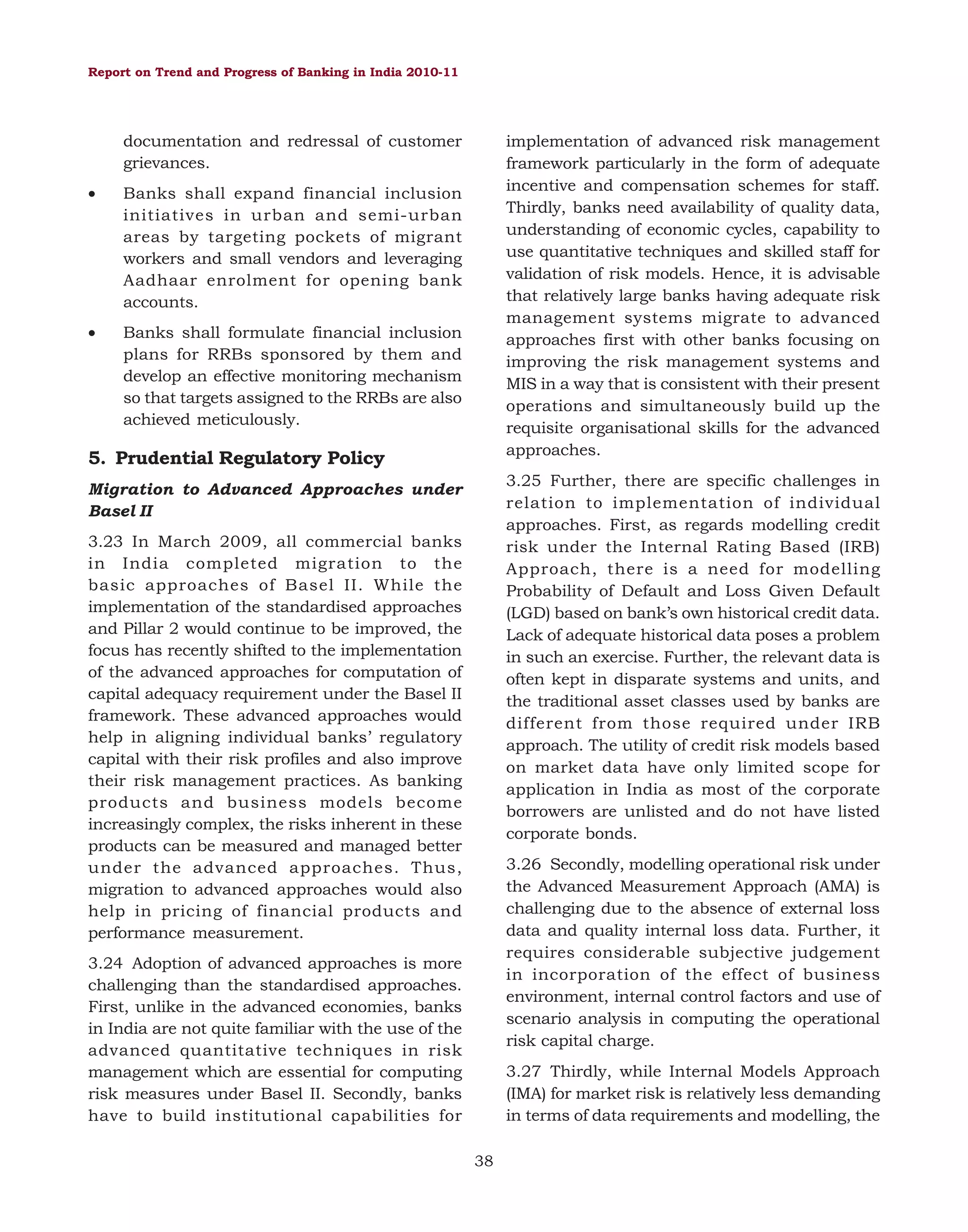 Report on Trend and Progress of Banking in India 2010-11

documentation and redressal of customer
grievances.
•

Banks shall expand financial inclusion
initiatives in urban and semi-urban
areas by targeting pockets of migrant
workers and small vendors and leveraging
Aadhaar enrolment for opening bank
accounts.

•

implementation of advanced risk management
framework particularly in the form of adequate
incentive and compensation schemes for staff.
Thirdly, banks need availability of quality data,
understanding of economic cycles, capability to
use quantitative techniques and skilled staff for
validation of risk models. Hence, it is advisable
that relatively large banks having adequate risk
management systems migrate to advanced
approaches first with other banks focusing on
improving the risk management systems and
MIS in a way that is consistent with their present
operations and simultaneously build up the
requisite organisational skills for the advanced
approaches.

Banks shall formulate financial inclusion
plans for RRBs sponsored by them and
develop an effective monitoring mechanism
so that targets assigned to the RRBs are also
achieved meticulously.

5. Prudential Regulatory Policy

3.25 Further, there are specific challenges in
relation to implementation of individual
approaches. First, as regards modelling credit
risk under the Internal Rating Based (IRB)
Approach, there is a need for modelling
Probability of Default and Loss Given Default
(LGD) based on bank’s own historical credit data.
Lack of adequate historical data poses a problem
in such an exercise. Further, the relevant data is
often kept in disparate systems and units, and
the traditional asset classes used by banks are
different from those required under IRB
approach. The utility of credit risk models based
on market data have only limited scope for
application in India as most of the corporate
borrowers are unlisted and do not have listed
corporate bonds.

Migration to Advanced Approaches under
Basel II
3.23 In March 2009, all commercial banks
in India completed migration to the
basic approaches of Basel II. While the
implementation of the standardised approaches
and Pillar 2 would continue to be improved, the
focus has recently shifted to the implementation
of the advanced approaches for computation of
capital adequacy requirement under the Basel II
framework. These advanced approaches would
help in aligning individual banks’ regulatory
capital with their risk profiles and also improve
their risk management practices. As banking
products and business models become
increasingly complex, the risks inherent in these
products can be measured and managed better
under the advanced approaches. Thus,
migration to advanced approaches would also
help in pricing of financial products and
performance measurement.

3.26 Secondly, modelling operational risk under
the Advanced Measurement Approach (AMA) is
challenging due to the absence of external loss
data and quality internal loss data. Further, it
requires considerable subjective judgement
in incorporation of the effect of business
environment, internal control factors and use of
scenario analysis in computing the operational
risk capital charge.

3.24 Adoption of advanced approaches is more
challenging than the standardised approaches.
First, unlike in the advanced economies, banks
in India are not quite familiar with the use of the
advanced quantitative techniques in risk
management which are essential for computing
risk measures under Basel II. Secondly, banks
have to build institutional capabilities for

3.27 Thirdly, while Internal Models Approach
(IMA) for market risk is relatively less demanding
in terms of data requirements and modelling, the
38

 