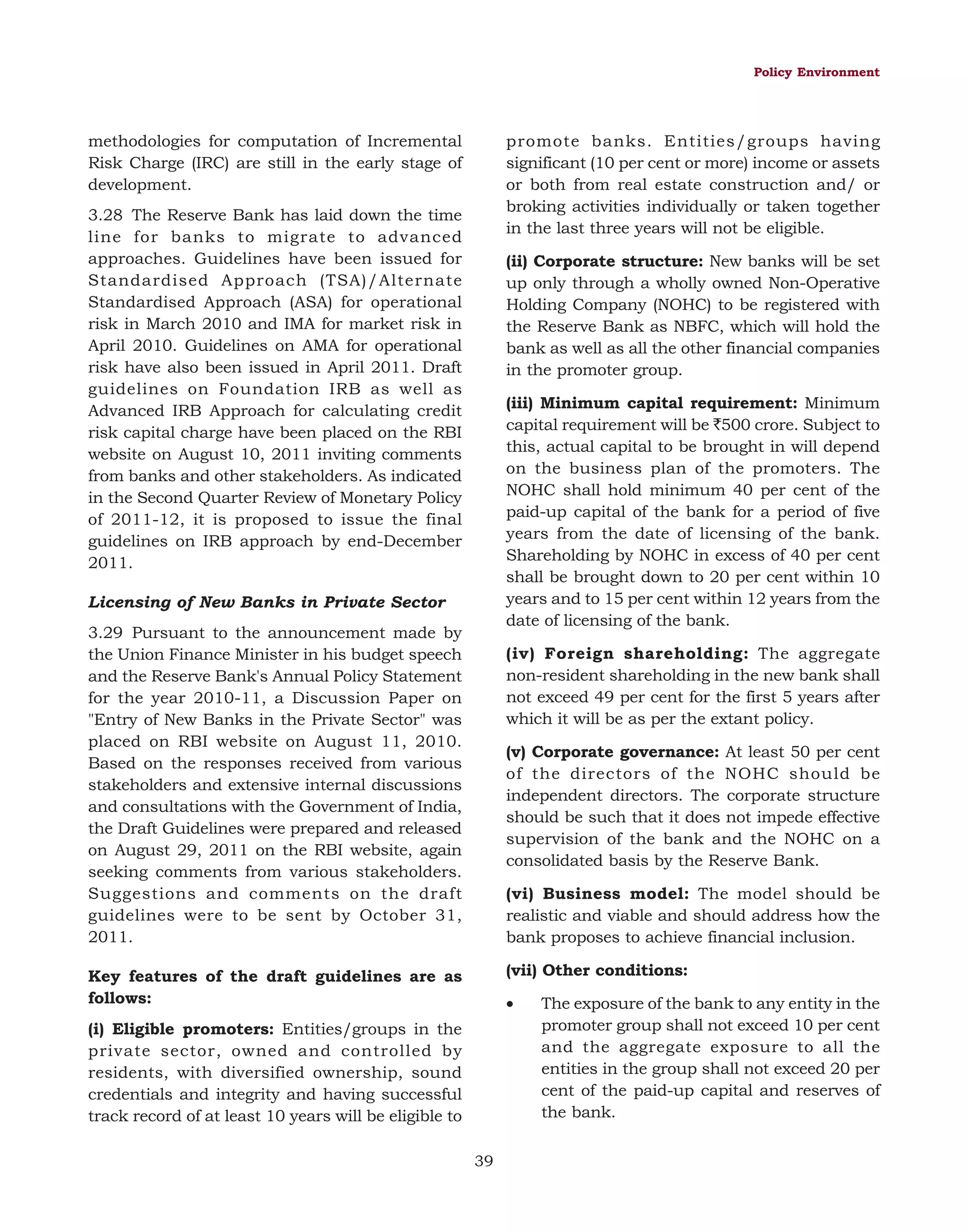 Policy Environment

promote banks. Entities/groups having
significant (10 per cent or more) income or assets
or both from real estate construction and/ or
broking activities individually or taken together
in the last three years will not be eligible.

methodologies for computation of Incremental
Risk Charge (IRC) are still in the early stage of
development.
3.28 The Reserve Bank has laid down the time
line for banks to migrate to advanced
approaches. Guidelines have been issued for
Standardised Approach (TSA)/Alternate
Standardised Approach (ASA) for operational
risk in March 2010 and IMA for market risk in
April 2010. Guidelines on AMA for operational
risk have also been issued in April 2011. Draft
guidelines on Foundation IRB as well as
Advanced IRB Approach for calculating credit
risk capital charge have been placed on the RBI
website on August 10, 2011 inviting comments
from banks and other stakeholders. As indicated
in the Second Quarter Review of Monetary Policy
of 2011-12, it is proposed to issue the final
guidelines on IRB approach by end-December
2011.

(ii) Corporate structure: New banks will be set
up only through a wholly owned Non-Operative
Holding Company (NOHC) to be registered with
the Reserve Bank as NBFC, which will hold the
bank as well as all the other financial companies
in the promoter group.
(iii) Minimum capital requirement: Minimum
capital requirement will be `500 crore. Subject to
this, actual capital to be brought in will depend
on the business plan of the promoters. The
NOHC shall hold minimum 40 per cent of the
paid-up capital of the bank for a period of five
years from the date of licensing of the bank.
Shareholding by NOHC in excess of 40 per cent
shall be brought down to 20 per cent within 10
years and to 15 per cent within 12 years from the
date of licensing of the bank.

Licensing of New Banks in Private Sector
3.29 Pursuant to the announcement made by
the Union Finance Minister in his budget speech
and the Reserve Bank's Annual Policy Statement
for the year 2010-11, a Discussion Paper on
"Entry of New Banks in the Private Sector" was
placed on RBI website on August 11, 2010.
Based on the responses received from various
stakeholders and extensive internal discussions
and consultations with the Government of India,
the Draft Guidelines were prepared and released
on August 29, 2011 on the RBI website, again
seeking comments from various stakeholders.
Suggestions and comments on the draft
guidelines were to be sent by October 31,
2011.

(iv) Foreign shareholding: The aggregate
non-resident shareholding in the new bank shall
not exceed 49 per cent for the first 5 years after
which it will be as per the extant policy.
(v) Corporate governance: At least 50 per cent
of the directors of the NOHC should be
independent directors. The corporate structure
should be such that it does not impede effective
supervision of the bank and the NOHC on a
consolidated basis by the Reserve Bank.
(vi) Business model: The model should be
realistic and viable and should address how the
bank proposes to achieve financial inclusion.
(vii) Other conditions:

Key features of the draft guidelines are as
follows:

•

(i) Eligible promoters: Entities/groups in the
private sector, owned and controlled by
residents, with diversified ownership, sound
credentials and integrity and having successful
track record of at least 10 years will be eligible to
39

The exposure of the bank to any entity in the
promoter group shall not exceed 10 per cent
and the aggregate exposure to all the
entities in the group shall not exceed 20 per
cent of the paid-up capital and reserves of
the bank.

 