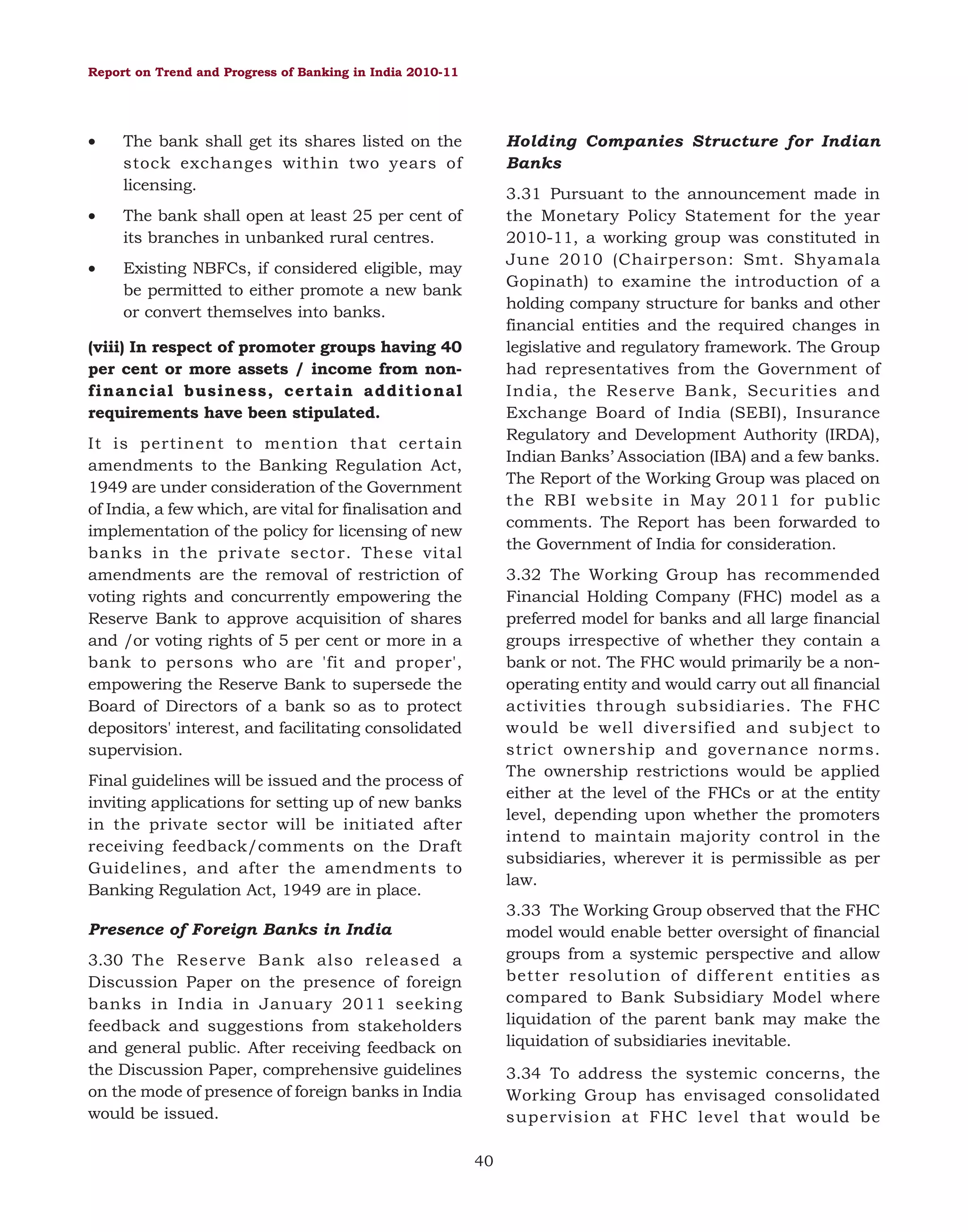 Report on Trend and Progress of Banking in India 2010-11

•

The bank shall get its shares listed on the
stock exchanges within two years of
licensing.

•

The bank shall open at least 25 per cent of
its branches in unbanked rural centres.

•

Existing NBFCs, if considered eligible, may
be permitted to either promote a new bank
or convert themselves into banks.

Holding Companies Structure for Indian
Banks
3.31 Pursuant to the announcement made in
the Monetary Policy Statement for the year
2010-11, a working group was constituted in
June 2010 (Chairperson: Smt. Shyamala
Gopinath) to examine the introduction of a
holding company structure for banks and other
financial entities and the required changes in
legislative and regulatory framework. The Group
had representatives from the Government of
India, the Reserve Bank, Securities and
Exchange Board of India (SEBI), Insurance
Regulatory and Development Authority (IRDA),
Indian Banks’ Association (IBA) and a few banks.
The Report of the Working Group was placed on
the RBI website in May 2011 for public
comments. The Report has been forwarded to
the Government of India for consideration.

(viii) In respect of promoter groups having 40
per cent or more assets / income from nonfinancial business, certain additional
requirements have been stipulated.
It is pertinent to mention that certain
amendments to the Banking Regulation Act,
1949 are under consideration of the Government
of India, a few which, are vital for finalisation and
implementation of the policy for licensing of new
banks in the private sector. These vital
amendments are the removal of restriction of
voting rights and concurrently empowering the
Reserve Bank to approve acquisition of shares
and /or voting rights of 5 per cent or more in a
bank to persons who are 'fit and proper',
empowering the Reserve Bank to supersede the
Board of Directors of a bank so as to protect
depositors' interest, and facilitating consolidated
supervision.

3.32 The Working Group has recommended
Financial Holding Company (FHC) model as a
preferred model for banks and all large financial
groups irrespective of whether they contain a
bank or not. The FHC would primarily be a nonoperating entity and would carry out all financial
activities through subsidiaries. The FHC
would be well diversified and subject to
strict ownership and governance norms.
The ownership restrictions would be applied
either at the level of the FHCs or at the entity
level, depending upon whether the promoters
intend to maintain majority control in the
subsidiaries, wherever it is permissible as per
law.

Final guidelines will be issued and the process of
inviting applications for setting up of new banks
in the private sector will be initiated after
receiving feedback/comments on the Draft
Guidelines, and after the amendments to
Banking Regulation Act, 1949 are in place.

3.33 The Working Group observed that the FHC
model would enable better oversight of financial
groups from a systemic perspective and allow
better resolution of different entities as
compared to Bank Subsidiary Model where
liquidation of the parent bank may make the
liquidation of subsidiaries inevitable.

Presence of Foreign Banks in India
3.30 The Reserve Bank also released a
Discussion Paper on the presence of foreign
banks in India in January 2011 seeking
feedback and suggestions from stakeholders
and general public. After receiving feedback on
the Discussion Paper, comprehensive guidelines
on the mode of presence of foreign banks in India
would be issued.

3.34 To address the systemic concerns, the
Working Group has envisaged consolidated
supervision at FHC level that would be
40

 