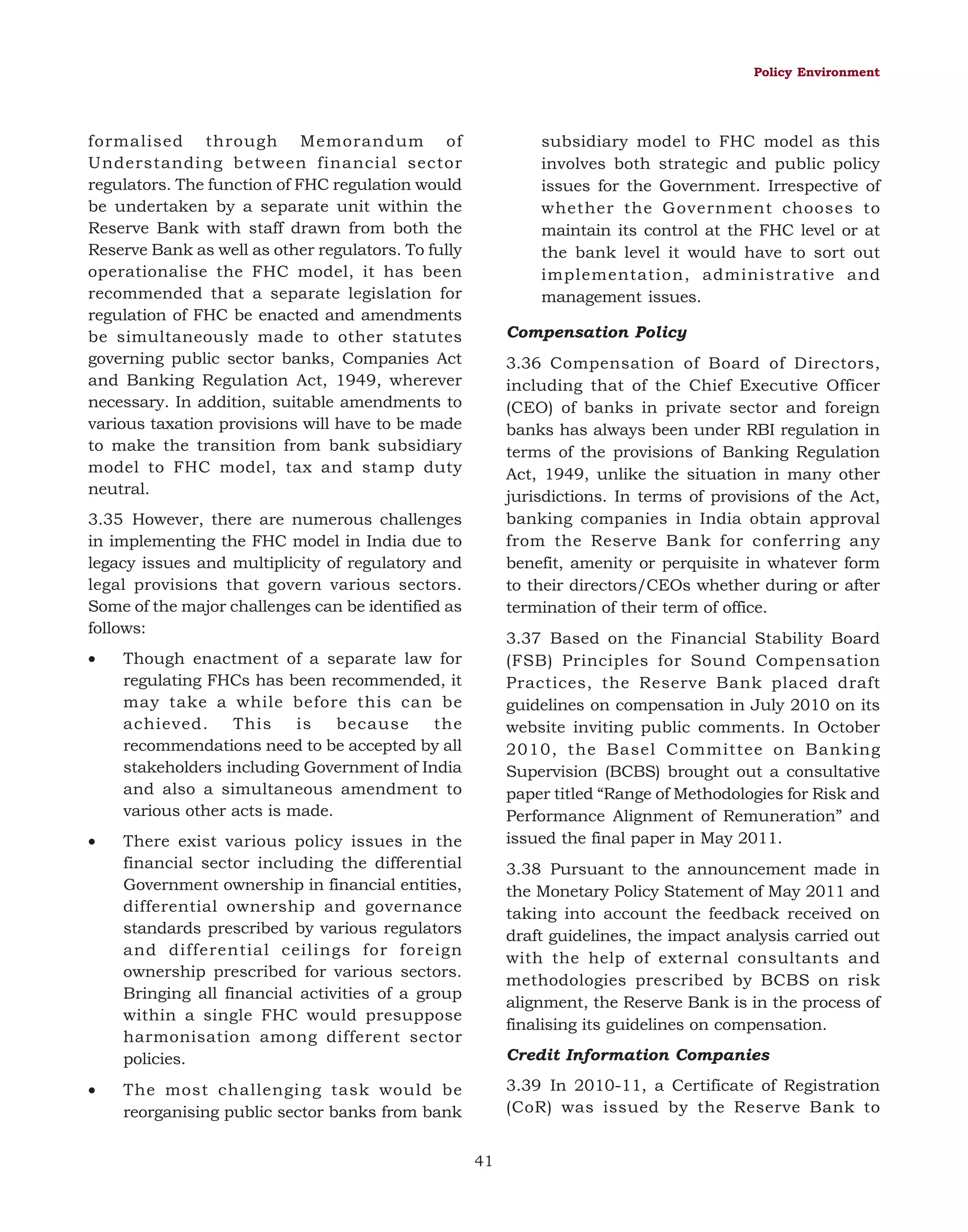 Policy Environment

formalised through Memorandum of
Understanding between financial sector
regulators. The function of FHC regulation would
be undertaken by a separate unit within the
Reserve Bank with staff drawn from both the
Reserve Bank as well as other regulators. To fully
operationalise the FHC model, it has been
recommended that a separate legislation for
regulation of FHC be enacted and amendments
be simultaneously made to other statutes
governing public sector banks, Companies Act
and Banking Regulation Act, 1949, wherever
necessary. In addition, suitable amendments to
various taxation provisions will have to be made
to make the transition from bank subsidiary
model to FHC model, tax and stamp duty
neutral.

subsidiary model to FHC model as this
involves both strategic and public policy
issues for the Government. Irrespective of
whether the Government chooses to
maintain its control at the FHC level or at
the bank level it would have to sort out
implementation, administrative and
management issues.
Compensation Policy
3.36 Compensation of Board of Directors,
including that of the Chief Executive Officer
(CEO) of banks in private sector and foreign
banks has always been under RBI regulation in
terms of the provisions of Banking Regulation
Act, 1949, unlike the situation in many other
jurisdictions. In terms of provisions of the Act,
banking companies in India obtain approval
from the Reserve Bank for conferring any
benefit, amenity or perquisite in whatever form
to their directors/CEOs whether during or after
termination of their term of office.

3.35 However, there are numerous challenges
in implementing the FHC model in India due to
legacy issues and multiplicity of regulatory and
legal provisions that govern various sectors.
Some of the major challenges can be identified as
follows:
•

•

3.37 Based on the Financial Stability Board
(FSB) Principles for Sound Compensation
Practices, the Reserve Bank placed draft
guidelines on compensation in July 2010 on its
website inviting public comments. In October
2010, the Basel Committee on Banking
Supervision (BCBS) brought out a consultative
paper titled “Range of Methodologies for Risk and
Performance Alignment of Remuneration” and
issued the final paper in May 2011.

Though enactment of a separate law for
regulating FHCs has been recommended, it
may take a while before this can be
achieved.
This
is
because
the
recommendations need to be accepted by all
stakeholders including Government of India
and also a simultaneous amendment to
various other acts is made.
There exist various policy issues in the
financial sector including the differential
Government ownership in financial entities,
differential ownership and governance
standards prescribed by various regulators
and differential ceilings for foreign
ownership prescribed for various sectors.
Bringing all financial activities of a group
within a single FHC would presuppose
harmonisation among different sector
policies.

•

3.38 Pursuant to the announcement made in
the Monetary Policy Statement of May 2011 and
taking into account the feedback received on
draft guidelines, the impact analysis carried out
with the help of external consultants and
methodologies prescribed by BCBS on risk
alignment, the Reserve Bank is in the process of
finalising its guidelines on compensation.
Credit Information Companies
3.39 In 2010-11, a Certificate of Registration
(CoR) was issued by the Reserve Bank to

The most challenging task would be
reorganising public sector banks from bank
41

 