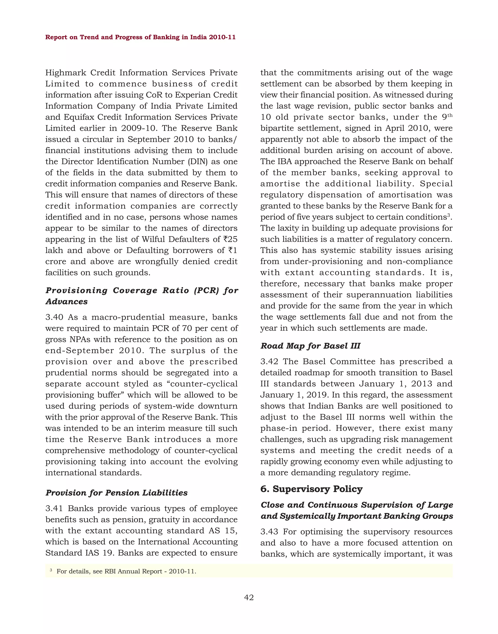 Report on Trend and Progress of Banking in India 2010-11

that the commitments arising out of the wage
settlement can be absorbed by them keeping in
view their financial position. As witnessed during
the last wage revision, public sector banks and
10 old private sector banks, under the 9 th
bipartite settlement, signed in April 2010, were
apparently not able to absorb the impact of the
additional burden arising on account of above.
The IBA approached the Reserve Bank on behalf
of the member banks, seeking approval to
amortise the additional liability. Special
regulatory dispensation of amortisation was
granted to these banks by the Reserve Bank for a
period of five years subject to certain conditions3.
The laxity in building up adequate provisions for
such liabilities is a matter of regulatory concern.
This also has systemic stability issues arising
from under-provisioning and non-compliance
with extant accounting standards. It is,
therefore, necessary that banks make proper
assessment of their superannuation liabilities
and provide for the same from the year in which
the wage settlements fall due and not from the
year in which such settlements are made.

Highmark Credit Information Services Private
Limited to commence business of credit
information after issuing CoR to Experian Credit
Information Company of India Private Limited
and Equifax Credit Information Services Private
Limited earlier in 2009-10. The Reserve Bank
issued a circular in September 2010 to banks/
financial institutions advising them to include
the Director Identification Number (DIN) as one
of the fields in the data submitted by them to
credit information companies and Reserve Bank.
This will ensure that names of directors of these
credit information companies are correctly
identified and in no case, persons whose names
appear to be similar to the names of directors
appearing in the list of Wilful Defaulters of `25
lakh and above or Defaulting borrowers of `1
crore and above are wrongfully denied credit
facilities on such grounds.
Provisioning Coverage Ratio (PCR) for
Advances
3.40 As a macro-prudential measure, banks
were required to maintain PCR of 70 per cent of
gross NPAs with reference to the position as on
end-September 2010. The surplus of the
provision over and above the prescribed
prudential norms should be segregated into a
separate account styled as “counter-cyclical
provisioning buffer” which will be allowed to be
used during periods of system-wide downturn
with the prior approval of the Reserve Bank. This
was intended to be an interim measure till such
time the Reserve Bank introduces a more
comprehensive methodology of counter-cyclical
provisioning taking into account the evolving
international standards.

Road Map for Basel III
3.42 The Basel Committee has prescribed a
detailed roadmap for smooth transition to Basel
III standards between January 1, 2013 and
January 1, 2019. In this regard, the assessment
shows that Indian Banks are well positioned to
adjust to the Basel III norms well within the
phase-in period. However, there exist many
challenges, such as upgrading risk management
systems and meeting the credit needs of a
rapidly growing economy even while adjusting to
a more demanding regulatory regime.

6. Supervisory Policy

Provision for Pension Liabilities

Close and Continuous Supervision of Large
and Systemically Important Banking Groups

3.41 Banks provide various types of employee
benefits such as pension, gratuity in accordance
with the extant accounting standard AS 15,
which is based on the International Accounting
Standard IAS 19. Banks are expected to ensure
3

3.43 For optimising the supervisory resources
and also to have a more focused attention on
banks, which are systemically important, it was

For details, see RBI Annual Report - 2010-11.

42

 
